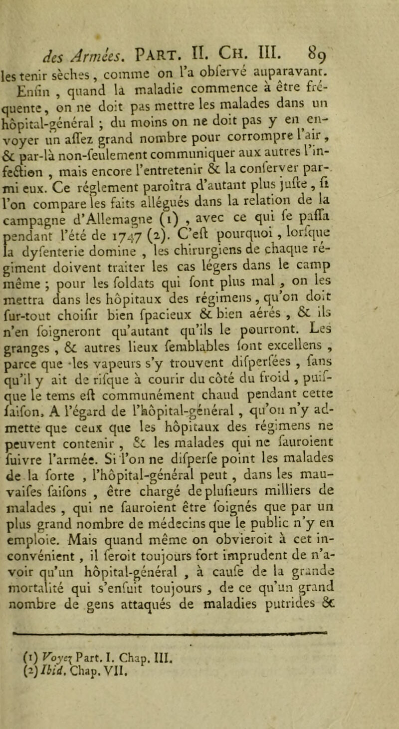 les tenir sèches , comme on l’a obfervé auparavant. Enfin , quand la maladie commence à être fre- quente, on ne do:t pas mettre les malades dans un hôpital-général ; du moins on ne doit pas y en en- voyer un allez grand nombre pour corrompre 1 air , & par-là non-feulement communiquer aux autres l m- feélion , mais encore l’entretenir & la conlerver par- mi eux. Ce réglement paroitra d autant plus julte , fi l’on compare les faits allègues dans la relation de la campagne d’Allemagne (1) , avec ce qui fe paffa. pendant l’été de 1747 (2). C’eft pourquoi , lorfque la dyfenterie domine , les chirurgiens de chaque ré- giment doivent traiter les cas légers dans le camp même ; pour les foldats qui font plus mal , on les mettra dans les hôpitaux des régimens , qu on do*t fur-tout choifir bien fpacieux & bien aères , & ils n’en foigneront qu’autant qu’ils le pourront. Les granges , &. autres lieux femblables iont excellens , parce que -les vapeurs s’y trouvent difperfées , fans qu’il y ait de rifque à courir du côté du froid , pua- que le terns eft communément chaud pendant cette faifon. A l’égard de l’hôpital-général , qu’on n’y ad- mette que ceux que les hôpitaux des régimens ne peuvent contenir , Sc les malades qui ne fauroient fuivre l’armée. Si l’on ne difperfe point les malades de la forte , l’hôpital-général peut , dans les mau- vaifes faifons , être chargé deplufieurs milliers de malades , qui ne fauroient être foignés que par un plus grand nombre de médecins que le public n’y en emploie. Mais quand même on obvieroit à cet in- convénient , il l'eroit toujours fort imprudent de n’a- voir qu’un hôpital-général , à caufe de la grande mortalité qui s’enfuit toujours , de ce qu’un grand nombre de gens attaqués de maladies putrides 8c