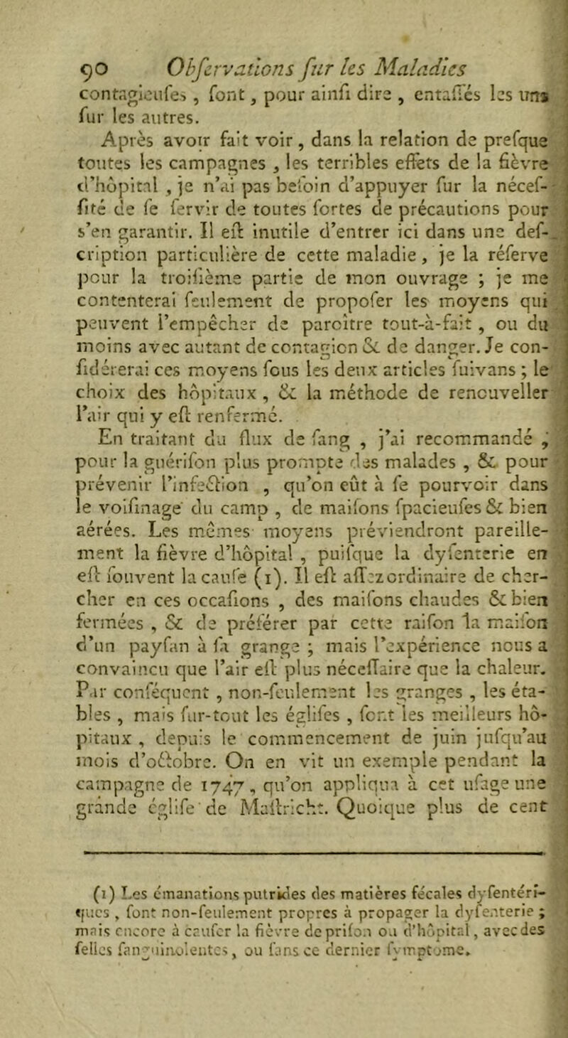 contagieufes, font, pour ainfi dire , entafics las un* fur les autres. Aptes avoir fait voir , dans la relation de prefque toutes les campagnes , les terribles effets de la fièvre d’hôpital , je n’ai pas befoin d’appuyer fur la nécef-- ; fité ce fe fervir de toutes fortes de précautions pour s’en garantir. Il eft inutile d’entrer ici dans une def-_,; cription particulière de cette maladie, je la réferve ! peur la troifième partie de mon ouvrage ; je me 1 contenterai feulement de propofer les moyens qui J peuvent l’empêcher de paroître tout-à-fait, ou du moins avec autant de contagion Si de danger. Je con- fide rerai ces moyens fous les deux articles fuivans ; le choix des hôpitaux , & la méthode de rencuveller l’air qui y eft renfermé. En traitant du flux de fang , j’ai recommandé , pour la guérifon plus prompte des malades , & pour prévenir l’infeéfion , qu’on eût à fe pourvoir dans le voifinage du camp , de maifons fpacieufes& bien aérées. Les mêmes moyens préviendront pareille- • ment la fièvre d’hôpital , puilque la dyfenterie en eft fouvent lacaufe (i). Il eft allez ordinaire de cher- cher en ces occafions , des maifons chaudes &b:en fermées , & de préférer par cette raifon la maifoiï d’un payfan à la grange ; mais l’expérience nous a convaincu que l’air eft plus nécefiaire que la chaleur. -< Par conféquent , non-feulement les granges , les éta- bles , mais fur-tout les églifes , font les meilleurs hô- pitaux , depuis te commencement de juin jufqu’au mois d’oéfobre. On en vit un exemple pendant la campagne de 1747, qil’°n appliqua à cet ufage une grande églife'de Maltrich:. Quoique plus de cent (1) Les émanations putrides des matières fécales dyfentéri- «[ues , font non-feulement propres à propager la dyfenterie ; mais encore à caufcr la fièvre dcprilon ou d’hôpital, avec des fellcs fanviiinoleutes, ou fans ce dernier fvmpt jme.