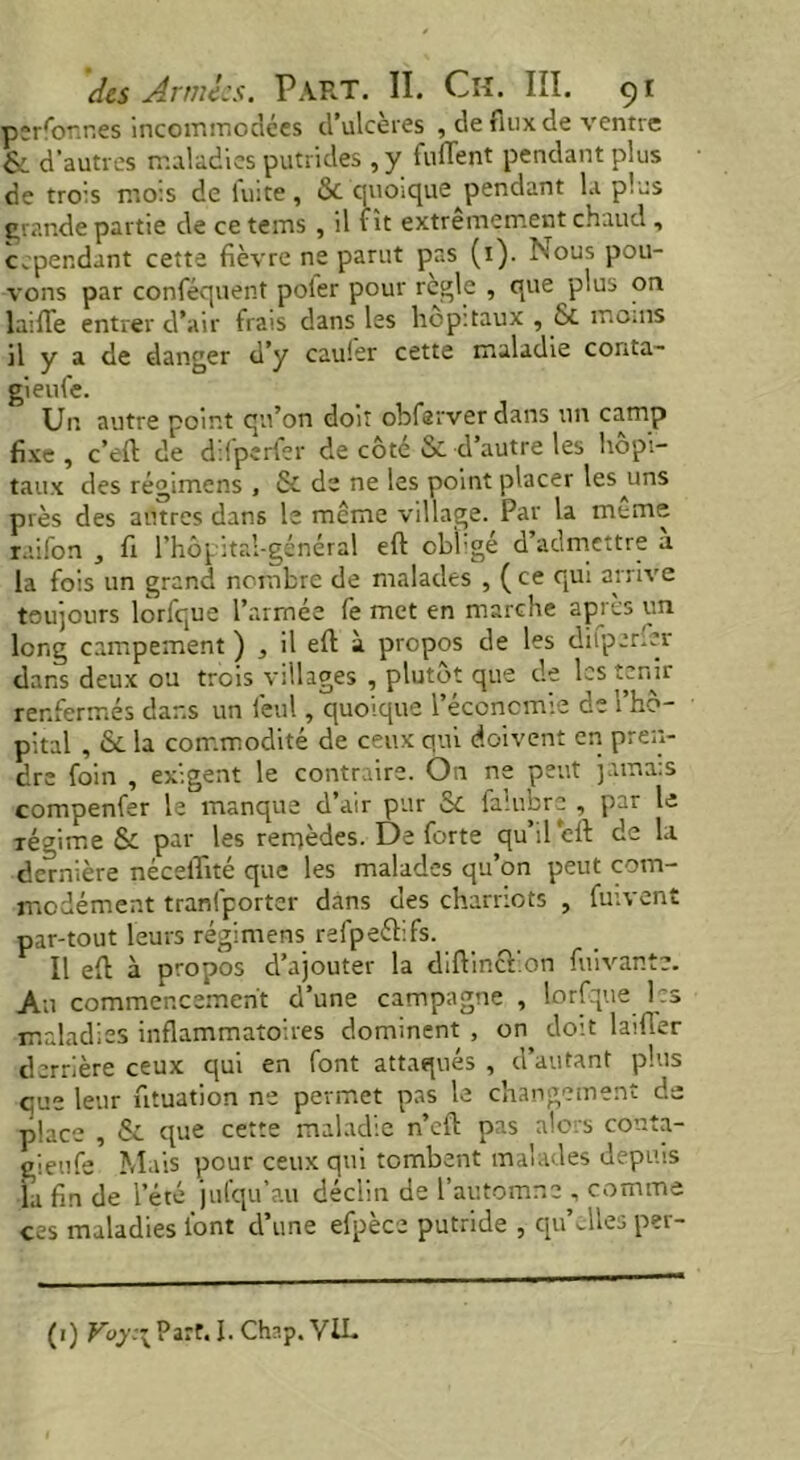 personnes incommodées d’ulcères , de fnix de ventre & d'autres maladies putrides , y fuflent pendant plus de trois mois de fuite, 8c quo.que^pendant la plus grande partie de ce tems , il fît extrêmement chaud , cependant cette fièvre ne parut pas (1). ÎNous pou- vons par confisquent poier pour regie , que plus on laide entrer d’air frais dans les hôpitaux , & moins il y a de danger d’y cauler cette maladie corrta- gieufe. Un autre point qu’on doit obfarver dans un camp fixe , c’eft de difperfer de côté & d’autre les hôpi- taux des régimens , & de ne les point placer les uns près des autres dans le meme village. Par la meme raifon , fi l’hôpitai-général eft obligé d’admettre a la fois un grand nombre de malades , ( ce qui arrive toujours lorfque l’armée fe met en marche après un long campement ), il eft à propos de les difperfer dans deux ou trois villages , plutôt que de les tenir renfermés dans un lèul, quoique l’économie de l’hô- pital , & la commodité de ceux qui doivent en pren- dre foin , exigent le contraire. On ne peut jamais compenfer le manque d’air pur &. fa!ubre , par le régime & par les remèdes. De forte qu’ileft de la dernière néceftité que les malades qu’on peut com- modément tranfporter dans des charriots , fuivent par-tout leurs régimens refpeélifs. Il eft à propos d’ajouter la diftinchon fuivante. An commencement d’une campagne , lorfque les maladies inflammatoires dominent , on doit laifler derrière ceux qui en font attaqués , d’autant plus que leur ntuation ne permet pas le changement de place , & que cette maladie n’cft pas alors conta- gieufe Mais pour ceux qui tombent malades depuis la fin de l’été jufqu’au déclin de l’automne , comme ces maladies font d’une efpèce putride , qu’elles p?r- (1) Voy:\ Parf. I. Chap. VIL