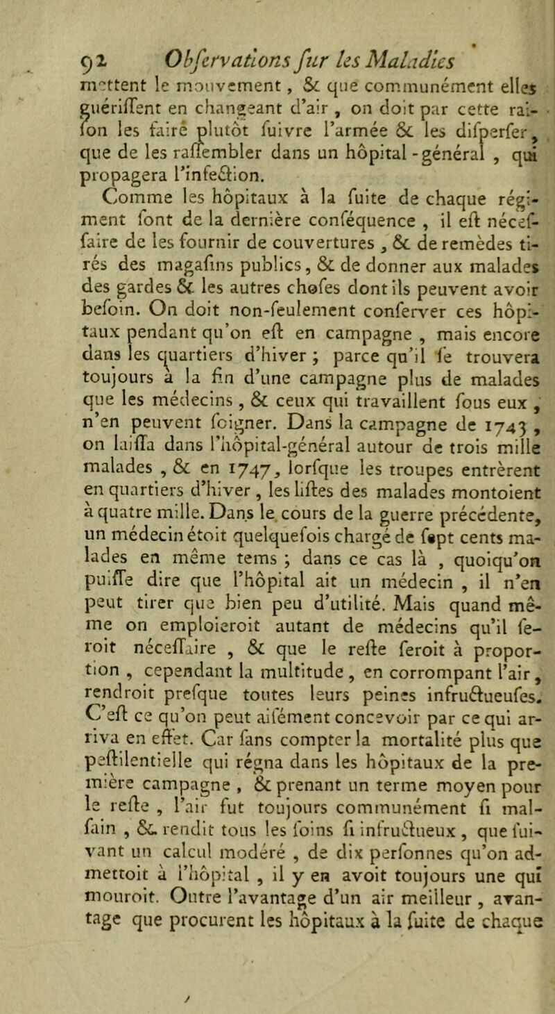 mettent le mouvement, Sc que communément elles guériftent en changeant d’air , on doit par cette rai- lon les faire plutôt fuivre l’armée & les difperfer, que de les ralîembler dans un hôpital - général , qm propagera l’inteélion. Comme les hôpitaux à la fuite de chaque régi- ment font de la dernière conféquence , il eft nécef- faire de les fournir de couvertures , & de remèdes ti- rés des magafins publics, & de donner aux malades des gardes & les autres chafes dont ils peuvent avoir befoin. On doit non-feulement conferver ces hôpi- taux pendant qu’on eft en campagne , mais encore dans les quartiers d’hiver; parce qu’il le trouvera toujours à la fin d’une campagne plus de malades que les médecins , & ceux qui travaillent fous eux , n’en peuvent feigner. Dans la campagne de 1743 , on luifta dans l'hopital-général autour de trois mille malades , & en 1747, lorfque les troupes entrèrent en quartiers d’hiver , les liftes des malades montoient a quatre mille. Dans le cours de la guerre précédente, un médecin étoit quelquefois chargé de fept cents ma- lades en même tems ; dans ce cas là , quoiqu'on puifTe dire que l’hôpital ait un médecin , il n’en peut tirer que bien peu d’utilité. Mais quand mê- me on emploieroit autant de médecins qu’il fe- roit néceftaire , & que le refte feroit à propor- tion , cependant la multitude , en corrompant l’air, rendrait prefque toutes leurs peines infruéfueufes. C’eft ce qu’on peut aifément concevoir par ce qui ar- riva en eftet. Car fans compter la mortalité plus que peftilentielle qui régna dans les hôpitaux de la pre- mière campagne , & prenant un terme moyen pour le refte , l’air fut toujours communément fi mal- fain , &. rendit tous les loins fi infructueux , que lui- vant un calcul modéré , de dix perfonnes qu’on ad- mettoit à l’hôpital , il y en avoit toujours une qui mourait. Outre l’avantage d’un air meilleur , avan- tage que procurent les hôpitaux à la fuite de chaque