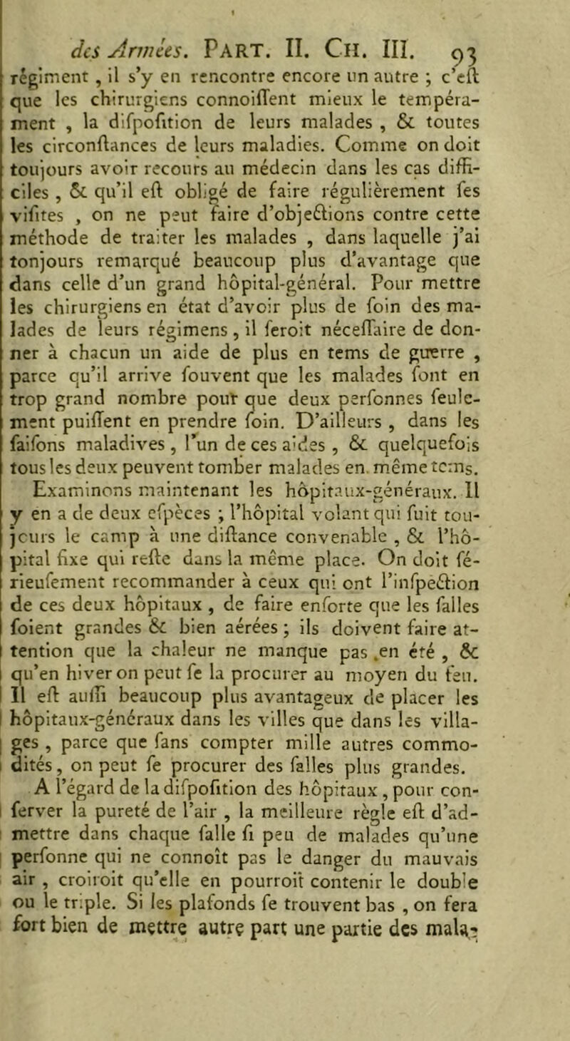 régiment , il s’y en rencontre encore un autre ; c’eft que les chirurgiens connoifient mieux le tempéra- ment , la difpofition de leurs malades , & toutes les circonftances de leurs maladies. Comme on doit toujours avoir recours au médecin dans les cas diffi- ciles , &. qu’il eft obligé de faire régulièrement fes vifites , on ne peut faire d’objeélions contre cette méthode de traiter les malades , dans laquelle j’ai tonjours remarqué beaucoup plus d’avantage que dans celle d’un grand hôpital-général. Pour mettre les chirurgiens en état d’avoir plus de foin des ma- lades de leurs régimens , il feroit néceflaire de don- ner à chacun un aide de plus en tems de guerre , parce qu’il arrive fouvent que les malades font en trop grand nombre pout que deux perfennes feule- ment puiftent en prendre foin. D’ailleurs , dans les faifons maladives, l’un de ces aides, & quelquefois tous les deux peuvent tomber malades en même tems. Examinons maintenant les hôpitaux-généraux. 11 y en a de deux efpèces ; l’hôpital volant qui fuit tou- jours le camp à une diftance convenable , & l’hô- pital fixe qui refte dans la même place. On doit fé- rieufement recommander à ceux qui ont l’infpeétion de ces deux hôpitaux , de faire enforte que les faites foient grandes & bien aérées ; ils doivent faire at- tention que la chaleur ne manque pas .en été , ÔC qu’en hiver on peut fe la procurer au moyen du feu. Il eft auffi beaucoup plus avantageux de placer les hôpitaux-généraux dans les villes que dans les villa- ges , parce que fans compter mille autres commo- ! dités, on peut fe procurer des falles plus grandes. A l’égard de la difpofition des hôpitaux , pour con- ferver la pureté de l’air , la meilleure règle eft d’ad- mettre dans chaque falle fi peu de malades qu’une perfonne qui ne connoît pas le danger du mauvais air , croirait qu’elle en pourrait contenir le double ou le tr;ple. Si les plafonds fe trouvent bas , on fera fort bien de mettre autre part une partie des mala.-;
