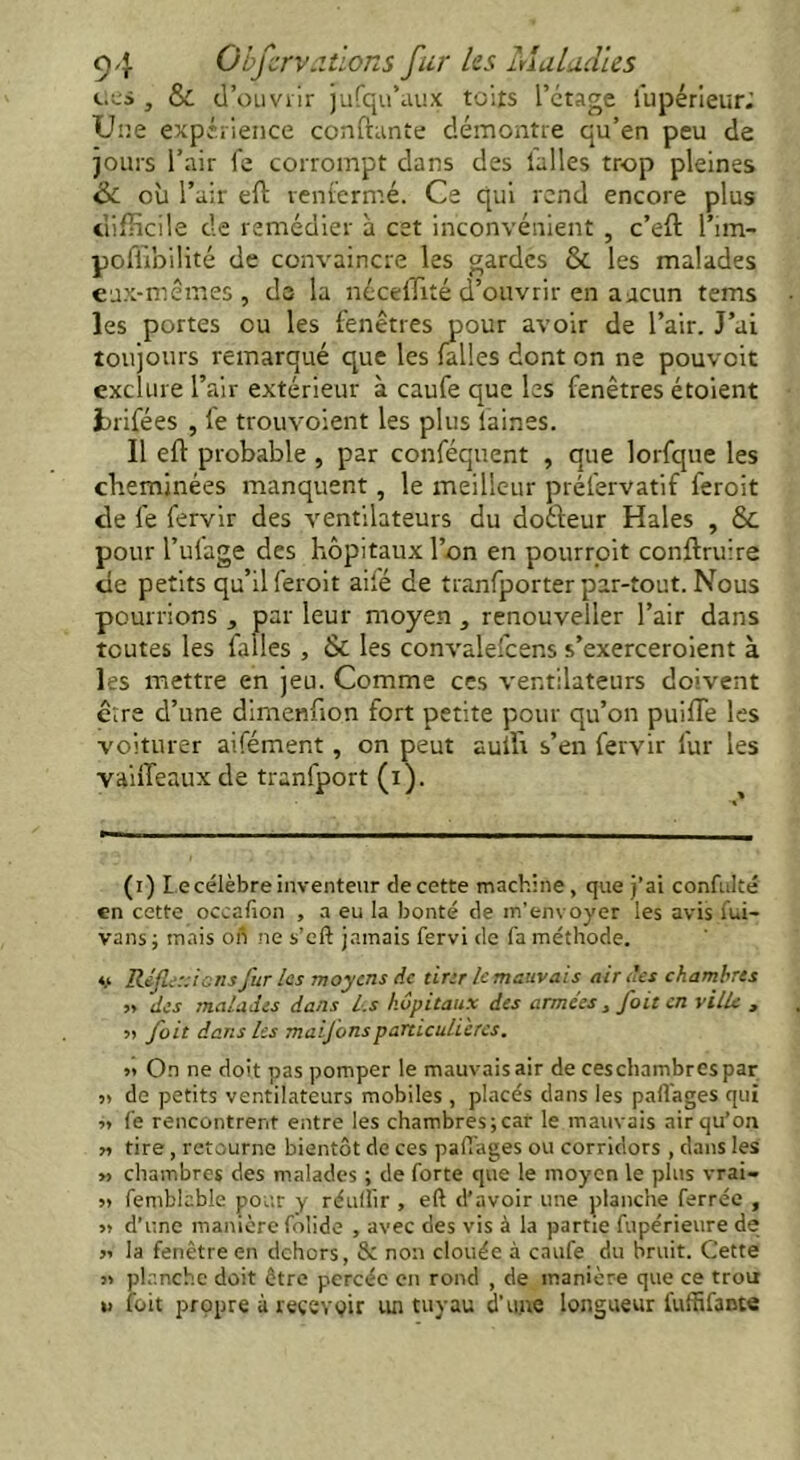 ces , & d'ouvrir jusqu'aux toits l’étage Supérieur; Une expérience confiante démontre qu’en peu de jours l’air fe corrompt dans des l'allés trop pleines &. où l’air eft renfermé. Ce qui rend encore plus difficile de remédier à cet inconvénient , c’eft l’im- pofùbilité de convaincre les gardes 6c les malades eux-mêmes, de la néceffité d’ouvrir en aucun tems les portes ou les fenêtres pour avoir de l’air. J’ai toujours remarqué que les falles dont on ne pouvoit exclure l’air extérieur à caufe que les fenêtres étoient Inifées , fe trouvoient les plus laines. Il eft probable , par conféquent , que lorfque les cheminées manquent, le meilleur préfervatif feroit de fe fervir des ventilateurs du doéleur Haies , 6c pour l’ulage des hôpitaux l’on en pourroit conftruire de petits qu’il feroit aifé de tranfporter par-tout. Nous pourrions , par leur moyen , renouveller l’air dans toutes les falles , Sc les convalefcens s’exerceroient à les mettre en jeu. Comme ces ventilateurs doivent erre d’une dimenfton fort petite pour qu’on puifle les voiturer aifément, on peut auffi s’en fervir fur les vaiffeauxde tranfport (i). (i) Le célèbre inventeur de cette machine , que j’ai confulté en cette occafion , a eu la bonté de m’envoyer les avis fui- vans; mais on ne s’eft jamais fervi de fa méthode. ♦> Réfie:: ions fur les moyens de tirer le mauvais air des chambres y, des malades dans les hôpitaux des armées, foit en ville , » fait dans les maifonsparticulières. » O.n ne doit pas pomper le mauvaisair de ceschambrespar » de petits ventilateurs mobiles , placés dans les partages qui fe rencontrent entre les chambresjcar le mauvais air qu’on « tire, retourne bientôt de ces partages ou corridors , dans les » chambres des malades ; de forte que le moyen le plus vrai- » femblable pour y réurtir , eft d’avoir une planche ferrée , » d’une manière folide , avec des vis à la partie fupérieure de il la fenêtre en dehors, Sc non clouée à caufe du bruit. Cette » planche doit être percée en rond , de manière que ce trou « toit propre à recevoir un tuyau d’une longueur fuffifante