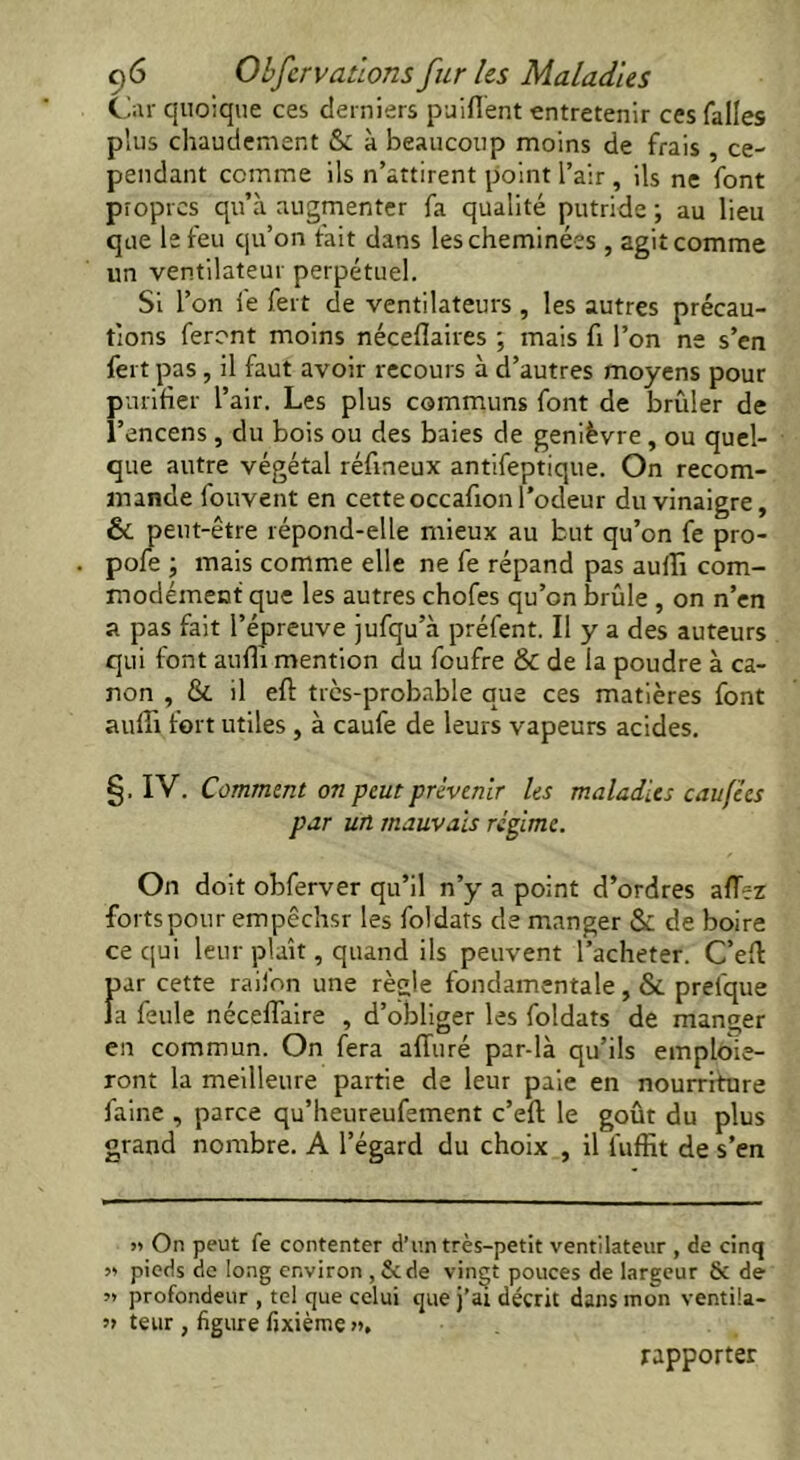 Car quoique ces derniers puifient entretenir ces falles plus chaudement & à beaucoup moins de frais , ce- pendant comme ils n’attirent point l’air , ils ne font propres qu’à augmenter fa qualité putride ; au lieu que le feu qu’on fait dans les cheminées , agit comme un ventilateur perpétuel. Si l’on fe fert de ventilateurs , les autres précau- tions feront moins néceflaires ; mais fi l’on ne s’en fert pas , il faut avoir recours à d’autres moyens pour purifier l’air. Les plus communs font de brûler de l’encens , du bois ou des baies de genièvre, ou quel- que autre végétal réfineux antifeptique. On recom- mande Couvent en cette occafion l’odeur du vinaigre, Si peut-être répond-elle mieux au but qu’on fe pro- . pofe ; mais comme elle ne fe répand pas auflî com- modément que les autres chofes qu’on brûle , on n’en a pas fait l’épreuve jufqu’à préfent. Il y a des auteurs qui font auffi mention du foufre & de la poudre à ca- non , & il efl très-probable que ces matières font auffi tort utiles , à caufe de leurs vapeurs acides. §. IV. Comment on peut prévenir les maladies caufies par un mauvais régime. On doit obferver qu’il n’y a point d’ordres aiïez forts pour empêchsr les foldats de manger Si de boire ce qui leur plaît, quand ils peuvent l’acheter. Celt fur cette raii'on une règle fondamentale, & preique a feule néceffaire , d’obliger les foldats de manger en commun. On fera alluré par-là qu’ils emploie- ront la meilleure partie de leur paie en nourriture faine , parce qu’heureufement c’eft le goût du plus grand nombre. A l’égard du choix , il fuffit de s’en » On peut fe contenter d’un très-petit ventilateur , de cinq » pieds de long environ , 8cde vingt pouces de largeur 8c de ’> profondeur , tel que celui que j’ai décrit dans mon ventila- ?» teur , figure fixièmç », rapporter