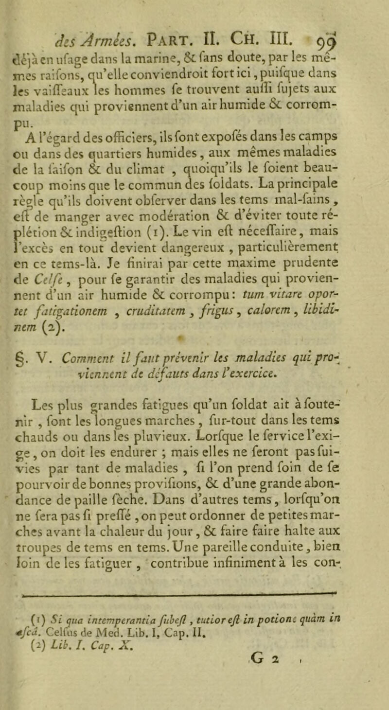 déjà en ufage dans la marine, & Tans doute, parles mê- mes raifons, qu’elle conviendroit fort ici, puilque dans les vaiffeaux les hommes fe trouvent aullî fujets aux maladies qui proviennent d’un air humide 6c corrom- pu. A1 egard des officiers, ils font expofés dans les camps ou dans des quartiers humides, aux mêmes maladies de la faifon 6c du climat , quoiqu’ils le foient beau- coup moins que le commun des loldats. La principale règle qu’ils doivent oblerver dans les tems mal-fains , eft de manger avec modération & d’éviter toute ré- plétion&indigeftion (i). Le vin eft néceflaire, mais l’excès en tout devient dangereux , particulièrement en ce tems-là. Je finirai par cette maxime prudente de Celfe , pour fe garantir des maladies qui provien- nent d’un air humide & corrompu: tum vitare opor- tet fatigationern , crudit.ium , frigus, calorcm , libidi- ntm (2). * §. V. Comment il faut prévenir les maladies qui pro- viennent de défauts dans ïexercice. Les plus grandes fatigues qu’un foldat ait àfoute- nir , font les longues marches , fur-tout dans les tems chauds ou dans les pluvieux. Lorfque le fervice l’exi- ge , on doit les endurer ; mais elles ne feront pasfui- vies par tant de maladies , fi l’on prend foin de fe pourvoir de bonnes provifions, & d’une grande abon- dance de paille fèche. Dans d’autres tems, lorfqu’on ne fera pasfi prelTé , on peut ordonner de petites mar- ches avant la chaleur du jour, & faire faire halte aux troupes de tems en tems. Une pareille conduite, bien loin de les fatiguer , contribue infiniment à les con- (1) Si qua intemperantia fubcfl , tutlorejl in potionc qtiàm m *fca. Celfus de Med. Lib. I, Cap. II. (2) Lib. I. Cap. X. G 2 ,