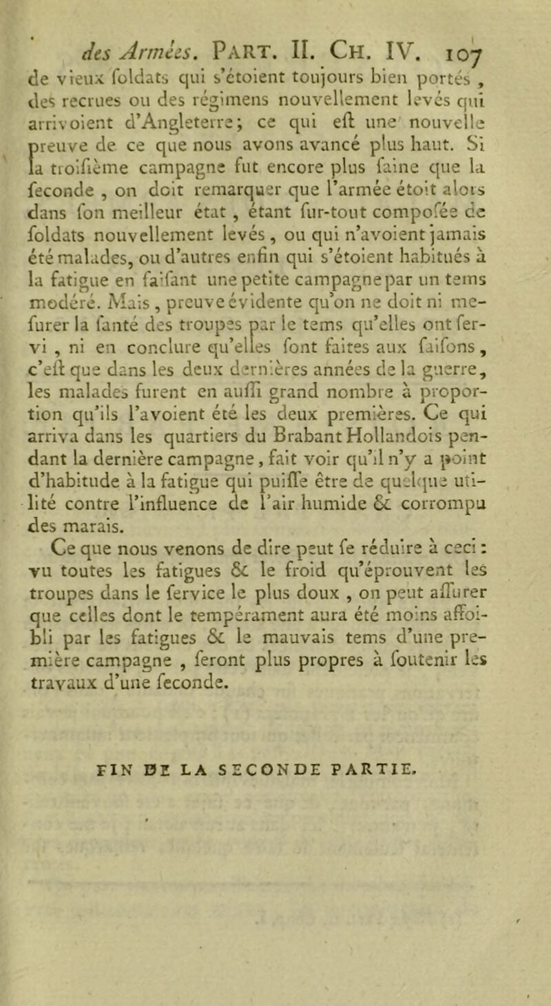 de vieux foldats qui s’etoient toujours bien portés , des recrues ou des régimens nouvellement levés qui arrivoient d’Angleterre; ce qui eft une nouvelle Ïneuve de ce que nous avons avancé plus haut. Si a troifième campagne fut encore plus faine que la fécondé , on doit remarquer que l’armée étoit alors dans fon meilleur état, étant fur-tout compofée ce foldats nouvellement levés, ou qui n’avoientjamais été malades, ou d’autres enfin qui s’étoient habitués à la fatigue en fa’fant une petite campagnepar un teins modéré. Mais , preuve évidente qu’on ne doit ni me- furer la l'anté des troupes par le tems qu’elles ont fer- vi , ni en conclure qu’elles font faites aux faifons, c’eft que dans les deux dernières années de la guerre, les malades furent en auflï grand nombre à propor- tion qu’ils l’avoient été les deux premières. Ce qui arriva dans les quartiers du Brabant Hollandois pen- dant la dernière campagne, fait voir qu’il n’y a point d’habitude à la fatigue qui puiffe être de quelque uti- lité contre l’influence de l’air humide & corrompu des marais. Ce que nous venons de dire peut fe réduire à ceci : vu toutes les fatigues & le froid qu’éprouvent les troupes dans le fervice le plus doux , on peut alTurer que celles dont le tempérament aura été moins affai- bli par les fatigues &L le mauvais tems d’une pre- mière campagne , feront plus propres à foutenir les travaux d’une fécondé. FIN DE LA SECONDE PARTIE.