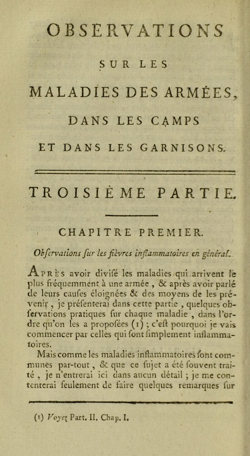 OBSERVATIONS SUR LES MALADIES DES ARMÉES, DANS LES CAMPS ET DANS LES GARNISONS. TROISIÈME PARTIE, CHAPITRE PREMIER. Okfcrvatïons fur les fièvres inflammatoires en général. Ap R È s avoir divifé les maladies qui arrivent le plus fréquemment à une armée , & après avoir parlé de leurs caufes éloignées & des moyens de les pré- venir , je présenterai dans cette partie , quelques ob- servations pratiques fur chaque maladie , dans l’or- dre qu’on les a propofées (i) ; c’eft pourquoi je vais commencer par celles qui font Simplement inflamma- toires. Mais comme les maladies inflammatoires Sont com- munes par-tout , & que ce fujet a été fouvent trai- té , je n’entrerai ici dans aucun détail ; je me con- tenterai feulement de faire quelques remarques fur (i) Voy«\ Part. II, Chap. I.