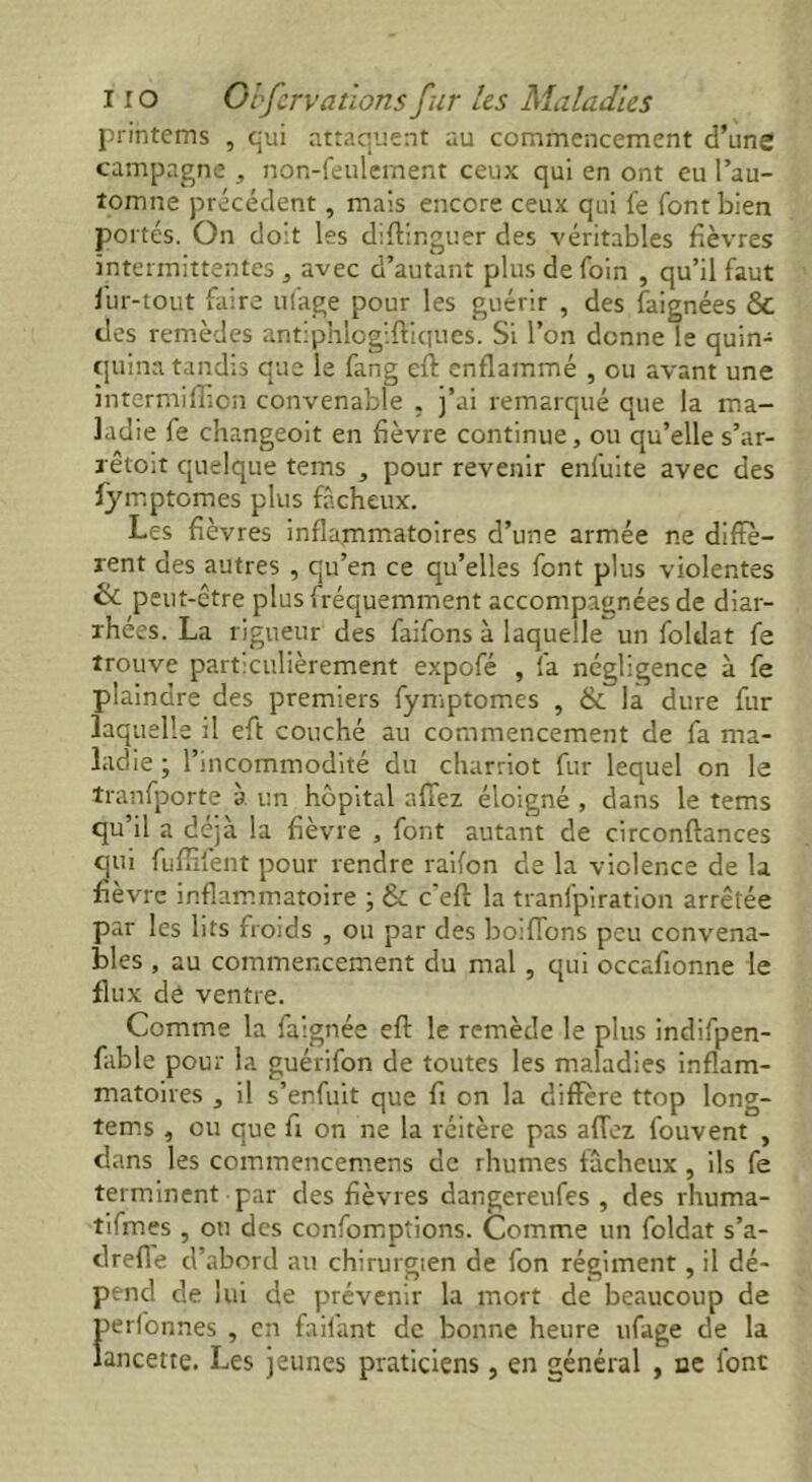 printems , qui attaquent au commencement d’une campagne , non-feulement ceux qui en ont eu l’au- tomne précédent, mais encore ceux qui fe font bien po rtes. On doit les diftinguer des véritables fièvres intermittentes , avec d’autant plus de foin , qu’il faut fur-tout faire ufage pour les guérir , des faignées 8c des remèdes antiphlogiftiques. Si l’on donne le quin- quina tandis que le fang eft enflammé , ou avant une intermiflion convenable . j’ai remarqué que la ma- ladie fe changeoit en fièvre continue, ou qu’elles'ar- rêtent quelque tems , pour revenir enluite avec des fymptomes plus fâcheux. Les fièvres inflammatoires d’une armée ne diffe- rent des autres , qu’en ce qu’elles font plus violentes & peut-être plus fréquemment accompagnées de diar- rhées. La rigueur des faifons à laquelle un foldat fe trouve particulièrement expofé , fa négligence à fe plaindre des premiers fymptomes , & la dure fur laquelle il eft couché au commencement de fa ma- ladie ; l’incommodité du charriot fur lequel on le tranfporte à un hôpital affez éloigné , dans le tems qu’il a déjà la fièvre , font autant de circonftances qui fuffifent pour rendre raifon de la violence de la fièvre inflammatoire ; & c'eft la tranfpiration arrêtée par les lits froids , ou par des boiflons peu convena- bles , au commencement du mal , qui occafionne le flux dé ventre. Comme la faignée eft le remède le plus indifpen- fiible pour la guérifon de toutes les maladies inflam- matoires , il s’enfuit que fi on la diffère ttop long- tems , ou que fi on ne la réitère pas affez fouvent , dans les commencemens de rhumes fâcheux, ils fe terminent par des fièvres dangereufes , des rhuma- tifmes , on des confomptions. Comme un foldat s’a- drefle d’abord au chirurgien de fon régiment , il dé- pend de lui de prévenir la mort de beaucoup de perfonnes , en faifant de bonne heure ufage de la lancette. Les jeunes praticiens , en général , ue font