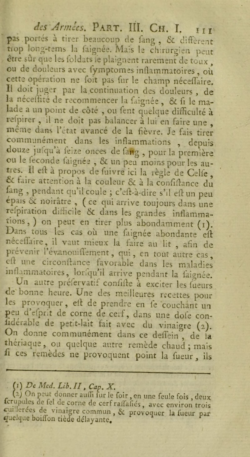 pas portés à tirer beaucoup de fang , diffèrent tiop long-tems la faignée. Mais b chirurgien peut être sur que les loldats le plaignent rarement de toux , ou de douleurs avec fymptomes inflammatoires, où cette opération ne foit pas fur le champ néceffaire. 11 doit juger par la continuation des douleurs , de la néceiiité de recommencer la faignée , & fi le ma- lade a un point de côté , ou fent quelque difficulté à retpirer , U ne doit pas balancer à lui en faire une , même dans l’état avancé de la fièvre. Je fais tirer communément dans les inflammations , depuis douze jufqu’à feize onces de faflg , pour la première ou le ieconde faignée , & un peu moins pour les au- tres. 11 ell a propos de fuivre ici la règle de Celle, & faire attention a la couleur & à la confiffimce du fang , pendant qu’il coule ; c’eft-à-dire s’il eft un peu épais & noirâtre , ( ce qui arrive toujours dans une retiration difficile & dans les grandes inflamma- tions, ) on peut en tirer plus abondamment (i). Dans tous les cas ou une faignée abondante eft néceffaire, il vaut mieux la faire au lit , afin de prévenir l’évanouiffement, qui, en tout autre cas, dl une circonftance favorable dans les maladies inflammatoires, lorfqu’il arrive pendant la faignée. Un autre préfervatif confifte â exciter les lueurs de bonne heure. Une des meilleures recettes poul- ies provoquer, ell: de prendre en fe couchant un peu d’efprit de corne de cerf, dans une dole con- lioeiabb de pet.t-lait fait avec du vinaigre (a). On donne communément dans ce deffein de !a thériaque, ou quelque autre remède chaud ; mais li ces remèdes ne provoquent point la lueur, ils f i ) De Med. Lib. II, Cap. X. (?.J On peut donner auiTt fur le foir, en une feule fois deux fcrupules de fel de corne de cerf raffafiés , avec environ trois cui erées de vinaigre commun , & provoquer la fueur par quelque boilfon tiede délayante.