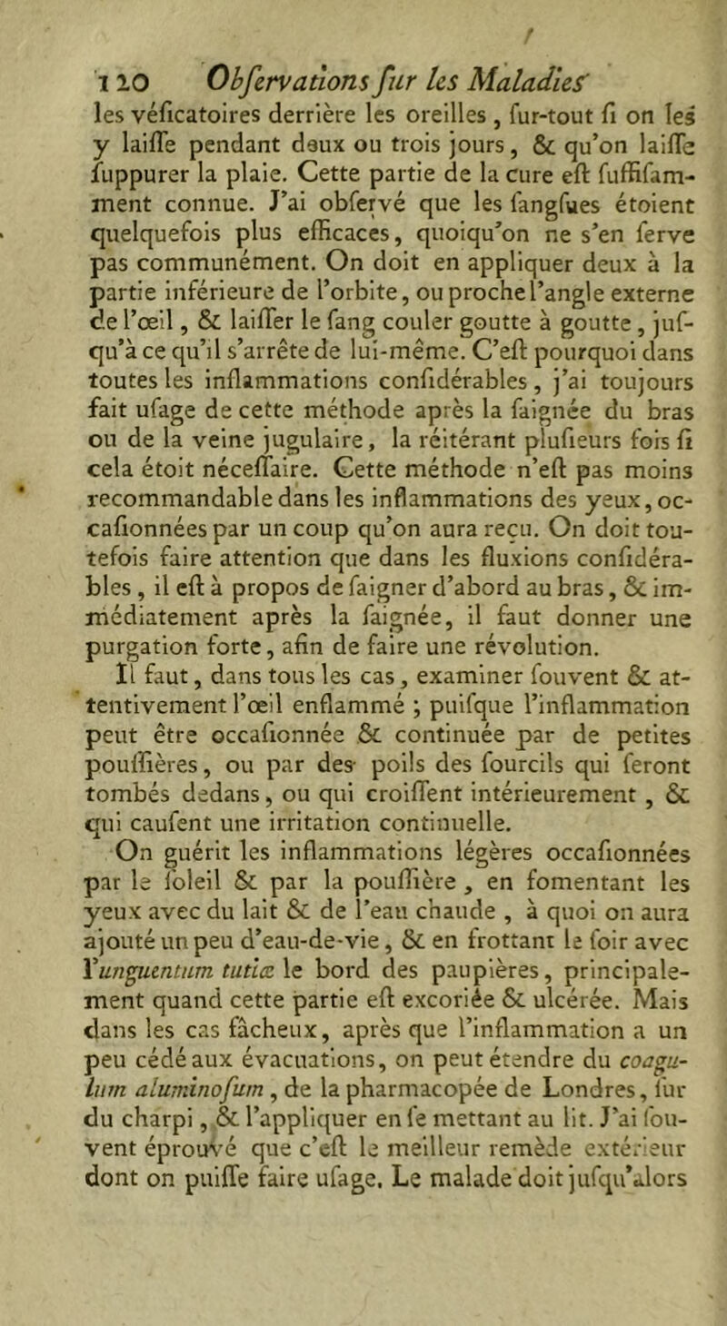 les véficatoires derrière les oreilles , fur-tout fi on les y lailTe pendant deux ou trois jours, & qu’on laide fuppurer la plaie. Cette partie de la cure eft fuffifam- ment connue. J’ai obfervé que les fangfues étoient quelquefois plus efficaces, quoiqu’on ne s’en ferve pas communément. On doit en appliquer deux à la partie inférieure de l’orbite, ou proche l’angle externe de l’œil, & laiffier le fang couler goutte à goutte, juf- qu’à ce qu’il s’arrête de lui-même. C’eft pourquoi dans toutes les inflammations confidéra’bles , j’ai toujours fait ufage de cette méthode après la faignée du bras ou de la veine jugulaire, la réitérant plufieurs fors fi cela étoit nécelîaire. Cette méthode n’eft pas moins recommandable dans les inflammations des yeux, oc- cafronnées par un coup qu’on aura reçu. On doit tou- tefois faire attention que dans les fluxions confidéra- bles , il eft à propos de faigner d’abord au bras, ÔC im- médiatement après la faignée, il faut donner une purgation forte, afin de faire une révolution. Il faut, dans tousles cas, examiner fouvent & at- tentivement l’œil enflammé ; puifque l’inflammation peut être occafionnée & continuée par de petites pouffières, ou par des- poils des fourcils qui feront tombés dedans, ou qui croiflent intérieurement , & qui caufent une irritation continuelle. On guérit les inflammations légères occafionnées par le foleil & par la pouflière , en fomentant les yeux avec du lait & de l’eau chaude , à quoi on aura ajouté un peu d’eau-de-vie, & en frottant le foir avec Y unguent um tutlcz le bord des paupières, principale- ment quand cette partie eft excoriée & ulcérée. Mais dans les cas fâcheux, après que l’inflammation a un peu cédé aux évacuations, on peut étendre du coagu- hirn aluminofum , de la pharmacopée de Londres, lur du charpi, & l’appliquer en fe mettant au lit. J’ai fou- vent éprouvé que c’eft le meilleur remède extérieur dont on puiffe faire ufage. Le malade doit jufqu’alors