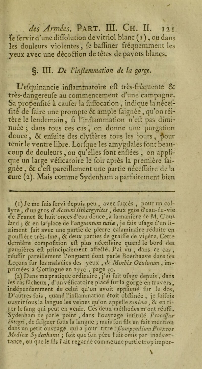 fe fervir d’une diflfolution de vitriol blanc (i) , ou dans les douleurs violentes, fe badiner fréquemment les yeux avec une décoétion de têtes de pavots blancs. §. III. Dt l’Inflammation de la gorge. L’efquinancie inflammatoire eft très-fréquente & très-dangereufe au commencement d’une campagne. Sa propenfité à caufer la fuffocation, indique la nécef- fité de faire une prompte & ample faignée, qu’on réi- tère le lendemain, fi l’inflammation n’eft pas dimi- nuée ; dans tous ces cas, on donne une purgation douce, & enfuite des clyftères tous les jours, j5our tenir le ventre libre. Lorfque les amygdales font beau- coup de douleurs , ou qu’elles font enflées , on appli- que un large véficatoire le foir après la première lai- gnée , & c’efl: pareillement une partie néceflaire de la cure (2). Mais comme Sydenham a parfaitement bien (1) Je me fuis fervi depuis peu , avec fuçcès , pour un col- lyre , d’un gros à’Acctum lithargyrites , deux gros d’eau-de-vie cte France & huit onces d’eau douce,à lamanièrede M. Gou-*- lard ; & en la place de l’iinguentum tut 'uz, je fais ufage d’un li- niment fait avec une partie de pierre calaminaire réduite en pouflière très-fine , & deux parties de graiffe de vipère. Cette dernière compofition efl plus néceflaire quand le bord des paupières efl; principalement affeélé. J’ai vu , dans ce cas , réuftîr pareillement l’onguent dont parle Boerhaave dans fes Leçons fur les maladies des yeux , de Morbis Oculorum , im- primées à Gottingueen 1750 , page 50. (2) Dans mapratique ordinaire , j’ai fait ufage depuis , d'ans les cas fâcheux, d’unvéficatoire placé fur la gorge en travers, indépendamment de celui qu’on avoit appliqué fur le dos. D’autres fois , quand l’inflammation étoit obflinée , je faifois ouvrir fous la langue les veines qu’on appelle raninee , &: en ti- rer le fang qui peut en venir. Ces deux méthodes m’ont réuflî. Sydenham ne parle point , dans l’ouvrage intitulé Proceffus integri ,de faigner fous la langue ; mais fon fils en fait mention dans un petit ouvrage qui a pour titre : foirpcndium Praxcos Mediae Sydtnhami ,• foit que fon père l’ait omis par inadver- tance, ou que le fils l’ait regardé comme une partietrop impor- \