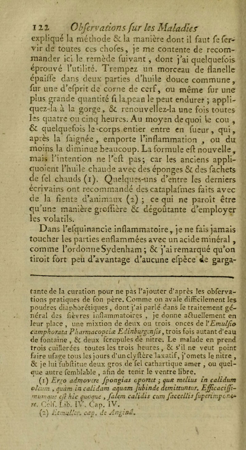 expliqué la méthode &.la manière dont il faut fofer- vir de toutes ces chofes, je me contente de recom- mander ici le remède fuivant , dont j’ai quelquefois éprouvé l’utilité. Trempez un morceau de flanelle épaiiTe dans deux parties d’huile douce commune, fur une d’efprit de corne de cerf, ou même fur une plus grande quantité fi la.pean le peut endurer ; appli- quez-la à la gorge, & renouvellez-la une fois toutes les quatre ou cinq heures. Au moyen de quoi le cou , & quelquefois le-corps entier entre en fueur, qui, après la faignée, emporte l’inflammation , ou du moins la diminue beaucoup. La formule eft nouvelle , mais l’intention ne l'eft pas; car les anciens appli- 3uoient l’huile chaude avec des éponges & des fachets e fel chauds (i). Quelques-uns d’entre les derniers écrivains ont recommandé des cataplafmes faits avec de la fiente d’animaux (2) ; ce qui ne paroît être qu’une manière grcltière & dégoûtante d’employer les volatils. Dans l’elquinancie inflammatoire, je ne fais jamais toucher les parties enflammées avec un acide minéral, comme l’ordonne Sydenham ; & j’ai remarqué qu’on tiroit fort peu d’avantage d’aucune efpèce de garga- tante de la curation pour ne pas l’ajouter d’après les obferva- tions pratiques de fon père. Comme on avale difficilement les poudres diaphorétiques , dont j’ai parlé dans le traitement gé- néral des fièvres inflammatoires , je donne actuellement en leur place , une mixtion de deux ou trois onces de l’Emulfio camphorata Phamacopeix Edinburgcnjis, trois fois autant d’eau de fontaine , & deux fcrupules dé nitre-. Le malade en prend trois cuillerées toutes les trois heures, St s’il ne veut point faire ufage tous les jours d’uncly(1èrelaxatif, j’omets le nitre , & je lui fubftitue deux gros de fel cathartique amer , ou quel- que autre femblable , afin de tenir le ventre libre. (1) E.rjo admovere Jpongias cporta ; qux melius in calidum oleum , tjuàm in call dam aquam Jubinde demittuntur. Efficaciffi- ntumque cjl hic quoquc , fa/em calidis cum jdccellis fuperimpor-i~ re. Cetf. Lib. IV. Cap. IV. (2) 1J malle,-, cap. de Angtnd.
