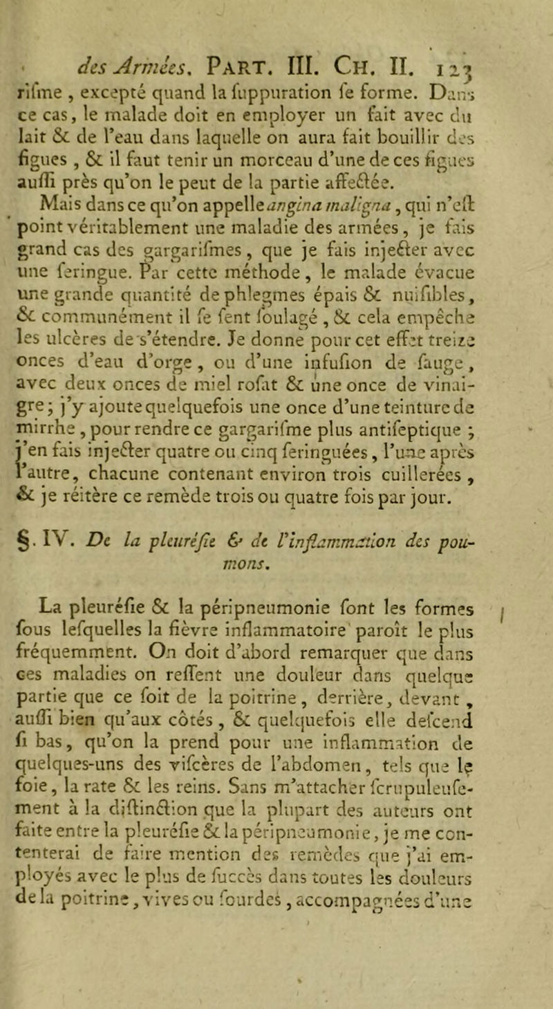 rifme , excepté quand la fuppuration fe forme. Dans ce cas, le malade doit en employer un fait avec du lait & de l’eau dans laquelle on aura fait bouillir des figues , & il faut tenir un morceau d’une de ces figues suffi près qu’on le peut de la partie affeéfée. Mais dans ce qu’on appelle angina maligna, qui n’efl: point véritablement une maladie des armées, je fais grand cas des gargarifmes , que je fais injeéter avec une feringue. Par cette méthode, le malade évacue une grande quantité dephlegmes épais & nuifibles, communément il fe fent i'oulagé , & cela empêche les ulcères des’étendre. Je donne pour cet effet treize onces d’eau d’orge , ou d’une infufion de fauge, avec deux onces de miel rofat & une once de vinai- gre; j’y ajoute quelquefois une once d’une teinture de rnirrhe , pour rendre ce gargarifme plus antifeptique ; j’en fais injeéter quatre ou cinq feringuées, l’une après l’autre, chacune contenant environ trois cuillerées, & je réitère ce remède trois ou quatre fois par jour. §.IV. De la pleuréfle & de l'inflammation des pou- mons. La pleuréfie & la péripneumonie font les formes fous lefquelles la fièvre inflammatoire paroît le plus fréquemment. On doit d’abord remarquer que dans Ges maladies on reffent une douleur dans quelque partie que ce foit de la poitrine, derrière, devant , auffi bien qu’aux côtés , & quelquefois elle defcend fi bas, qu’on la prend pour une inflammation de quelques-uns des vifeères de l’abdomen, tels que le foie, la rate & les reins. Sans m’attacher fcrupuleufe- ment à la djflinéfion que la plupart des auteurs ont faite entre la pleuréfie & la péripneumonie, je me con- tenterai de faire mention des remèdes que j’ai em- ployés avec le plus de fuccès dans toutes les douleurs de la poitrine, vives ou fourdes, accompagnées d’une
