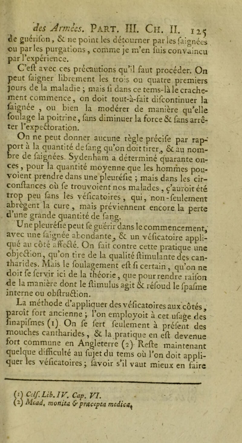 de guérifon, & ne point les détourner pariesfaignées ou par les purgations, comme je m’en fuis convaincu par l’expérience. C’eft avec ces précautions qu’d faut procéder. On peut faigner librement les trois ou quatre premiers jours de la maladie; mais lï dans ce tems-làle crache- ment commence, on doit tout-a-fait difeontinuer la faionee , ou bien la modérer de manière qu’elle foulage la poitrine, fans diminuer la force & fans arrê- ter l’expeéioration. On ne peut donner aucune règle précife par rap-' porta la quantité delar.g qu’on doit tirer, &au nom- bie de iaignees. Sydenham a déterminé quarante on- ces , pour la quantité moyenne que les hommes pou- \ oient prendre dans une pleurelie ; mais dans les cir- conflances où fe trouvoient nos malades , ç’auroitété trop peu fans les velicatoires , qui, noir-feulement abrègent la cure , mais préviennent encore la perte d’une grande quantité de fang. Une pleuréfie peut fe guérir dans le commencement, avec une faignée abondante^, & un véficatoire appli- qué au côté affeélé. On fait contre cette pratique une objeéhon, qu on tire de la qualité ftimulante des can- tharides. Mais le foulagement eft fi certain , qu’on ne doit fe fervir ici de la théorie, que pour rendre raifon de la manière dont le Itimulus agit & réfoud le fpafme interne ou obftru&ion. 1 La méthode d’appliquer des véficatoires aux côtés paroit fort ancienne ; l’on employoit à cet ufage des nnapifmes (i) On fe fert feulement à préfent des mouches cantharides , & la pratique en eft devenue fort commune en Angleterre (2) Refte maintenant quelque difficulté au fujetdu tems où l’on doit appli- quer les veficatoires ; lavoir s il vaut mieux en faire >) Cdf.Lib.IV. Cap. VI. a) Mead, monita & prxcepca medica(