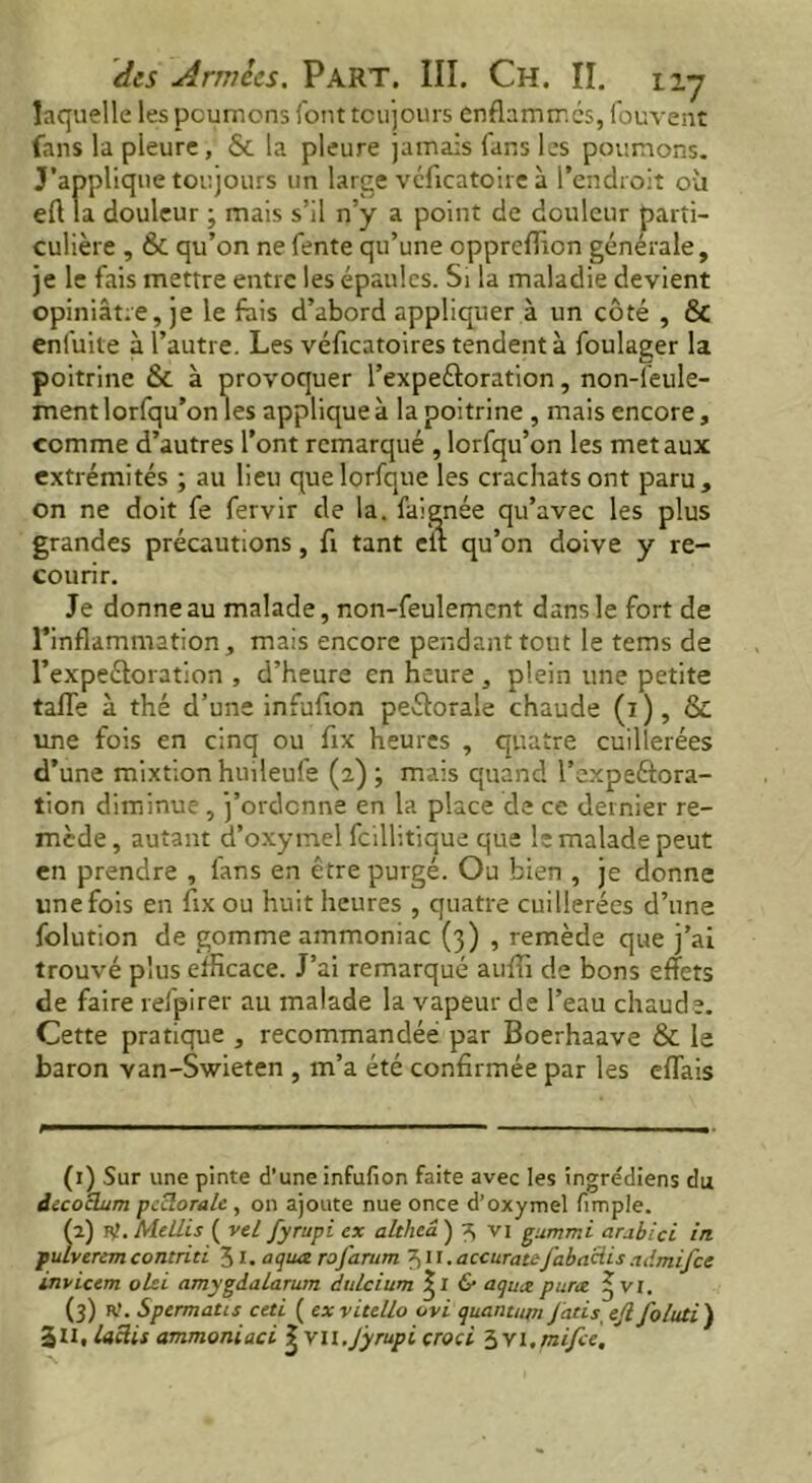 laquelle les poumons {'ont toujours enflammés, fouvent fans la pleure, & la pleure jamais fans les poumons. J'applique toujours un large véficatoire à l’endroit où eft la douleur ; mais s’il n’y a point de douleur parti- culière , & qu’on ne fente qu’une opprcflion générale, je le fais mettre entre les épaules. Si la maladie devient opiniâtre, je le fais d’abord appliquer à un côté , & enfuite à l’autre. Les véficatoires tendent à foulager la poitrine & à provoquer l’expeéloration, non-leule- ment lorfqu’onles applique à la poitrine , mais encore, comme d’autres l’ont remarqué , lorfqu’on les métaux extrémités ; au lieu quelorfque les crachats ont paru, on ne doit fe fervir de la. faienée qu’avec les plus grandes précautions, fi tant elt qu’on doive y re- courir. Je donne au malade, non-feulement dans le fort de rinflammation, mais encore pendant tout le tems de l’expeéloration , d’heure en heure , plein une petite tafle à thé d’une infufion peélorale chaude (i), & une fois en cinq ou fix heures , quatre cuillerées d’une mixtion huileufe (2) ; mais quand l’expeâora- tion diminue, j’ordonne en la place de ce dernier re- mède , autant d’oxymel fcillitique que le malade peut en prendre , fans en être purgé. Ou bien , je donne une fois en fix ou huit heures , quatre cuillerées d’une folution de gomme ammoniac (3) , remède que j’ai trouvé plus efficace. J’ai remarqué auffi de bons effets de faire refpirer au malade la vapeur de l’eau chaude. Cette pratique , recommandée par Boerhaave & le baron van-Swieten , m’a été confirmée par les effais (1) Sur une pinte d’une infufion faite avec les ingrédiens du iccoclum pccloralc , on ajoute nue once d’oxymel fimple. h.) vf.MeLLis ( veL fyrupi ex altheâ ) 3 vi gummi arubici in pulverem contriti 31. aqua rofarum 311.accuratefaba&is .idmifce invictm olei amygdalarum dulcium & aqua puree 3 vr. (3) R!. Spermatis ceti ( exvitello ovi quantum Jatis ejl foluti ) 311, lacks ammoniaci | YU.Jyrupi croci Svi.mifce. '
