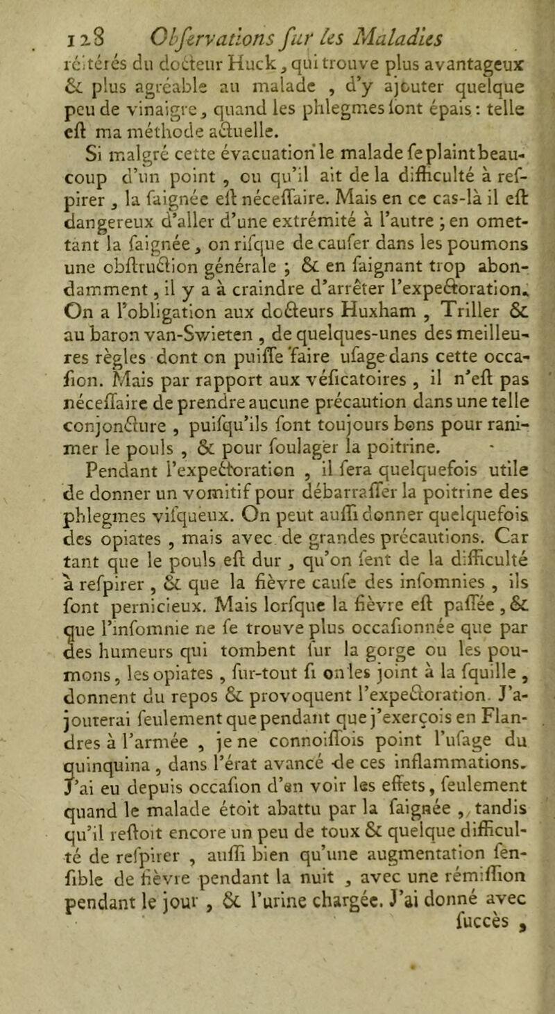 réitérés du doéteurHuck, qui trouve plus avantageux & plus agréable au malade , d’y ajouter quelque peu de vinaigrej quand les phlegmeslont épais: telle eft ma méthode actuelle. Si malgré cette évacuation le malade feplaintbeau- coup d’un point , ou qu’il ait de la difficulté à ref- pirer , la faignée eft néceffaire. Mais en ce cas-là il eft: dangereux d’aller d’une extrémité à l’autre ; en omet- tant la faignée * on rifque de caufer dans les poumons une obftruéfion générale ; Si en faignant trop abon- damment , il y a à craindre d’arrêter l’expeftoration» On a l’obligation aux doûeurs Huxham , Triller & au baron van-Sv/ieten , de quelques-unes des meilleu- res règles dont en puiffe faire ufagedans cette occa- fion. Mais par rapport aux véficatoires , il n’eft pas néceffaire de prendre aucune précaution dans une telle conjoncture , puifqu’ils font toujours bons pour rani- mer le pouls , & pour foulagër la poitrine. Pendant i’expeéforation , il fera quelquefois utile de donner un vomitif pour débarraffer la poitrine des phlegmes vifqueux. On peut aulîi donner quelquefois des opiates , mais avec de grandes précautions. Car tant que le pouls eft dur , qu’on fent de la difficulté à refpirer , & que la fièvre caufe des infomnies , ils font pernicieux. Mais lorfque la fièvre eft paffée , & que l’infomnie ne fe trouve plus occafionnée que par des humeurs qui tombent iur la gorge ou les pou- mons, les opiates , fur-tout fi on les joint à la fquille , donnent du repos & provoquent l’expeCtoration. J’a- jouterai feulement que pendant que j’exerçois en Flan- dres à l’armée , je ne connoiffois point l’ufage du quinquina, dans l’érat avancé de ces inflammations. J’ai eu depuis occafion d’sn voir les effets, feulement quand le malade étoit abattu par la faignée , , tandis qu’il reftoit encore un peu de toux & quelque difficul- té de refpirer , aufli bien qu’une augmentation fen- fible de fièvre pendant la nuit , avec une rémiffion pendant le jour , & l’urine chargée. J’ai donné avec luccès ,
