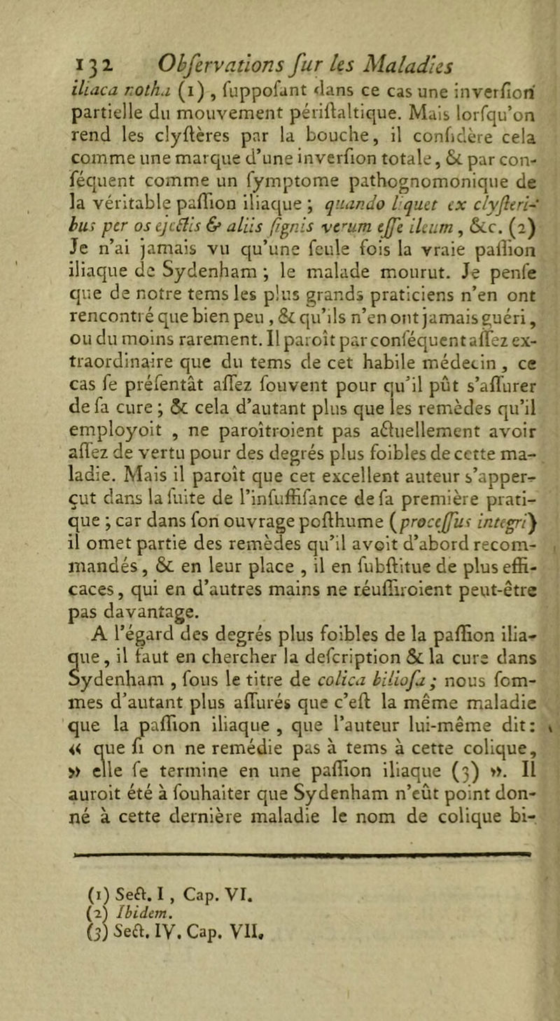 ilcaca r.oth.i (1) , fuppofunt dans ce cas une inverfiori partielle du mouvement périftaltique. Mais lorfqu’on rend les clyflères par la bouche, il confidère cela comme une marque d’une inverfion totale, & par con- féquent comme un fymptome pathognomonique de la véritable pulTion iliaque ; quand9 liquet ex c/yjleri-' bu; per os ejeftis & aids (Ignis verum ejfe ileum, &c. (2) Je n’ai jamais vu qu’une feule fois la vraie paillon iliaque de Sydenham -, le malade mourut. Je penfe que de notre temsles plus grands praticiens n’en ont rencontré que bien peu , & qu’ils n’en ont jamais guéri, ou du moins rarement. Il paroît par conféquent alfez ex- traordinaire que du tems de cet habile médecin, ce cas fe préfentât alfez fouvent pour qu’il pût s’affiirer de fa cure ; & cela d’autant plus que les remèdes qu’il employoit , ne paroîtroient pas actuellement avoir alfez de vertu pour des degrés plus foibles de cette ma- ladie. Mais il paroît que cet excellent auteur s’apper- çut dans laluite de l’infuffifance de fa première prati- que ; car dans fon ouvrage pofthume (procejfu; intégré) il omet partie des remèdes qu’il avoit d’abord recom- mandés , & en leur place , il en fubftitue de plus effi- caces , qui en d’autres mains ne téuffiroient peut-être pas davantage. A l’égard des degrés plus foibles de la paffion ilia- que, il taut en chercher la defeription &la cure dans Sydenham , fous le titre de colica biliofa ; nous fem- mes d’autant plus affiliés que c’eft la même maladie que la paffion iliaque, que l’auteur lui-même dit: » « que fi on ne remédie pas à tems à cette colique, » elle fe termine en une paffion iliaque (3) ». Il auroit été à fouhaiter que Sydenham n’eût point don- né à cette dernière maladie le nom de colique bi- (1) Seft. I, Cap. VI. (2) Ibidem. (3) Se a. IV. Cap. vil.