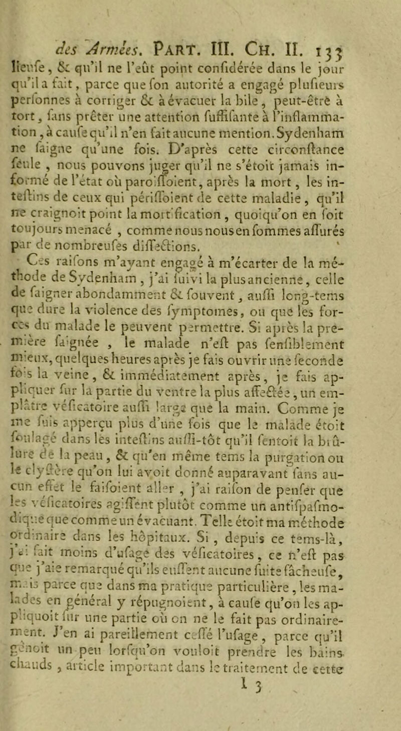 lierfe, & qu’il ne l’eût point confldérée dans le jour qu’il a fait, parce quefon autorité a engagé plufieurs perfonnes à corriger & à évacuer la bile , peut-êtrè à tort, fans prêter une attention fuflifante à l’inflamma- tion, à caufe qu’il n’en fait aucune mention. Sydenham ne laigne qu’une fois. D’après cette circonftance feule , nous pouvons juger qu’il ne s’étoit jamais in- formé de l’état où paroiltoient, après la mort, les in- tertills de ceux qui périfloient de cette maladie , qu’il ne craignoit point la mort fication , quoiqu’on en l'oit toujours menacé , comme nous nous en fommes allurés par c!e nembreufes dirteétions. Ces raifons m’ayant engagé à m’écarter de la mé- thode de Sydenham , j’ai iuivi la plusancienne, celle de faigner abondamment &. fouvent, aufli long-tems que dure la violence des fymptomes, ou que les for- ces du malade le peuvent permettre. Si apiès la pre- m.ère fa'gnée , le malade n’ert pas fenliblement m eux, quelques heures après je fais ouvrir une fécondé to s la veine, & immédiatement après, je fais ap- pliquer fur la partie du ventre la plus afïefîée, un em- plâtre vefleatoire aufli large que la main. Comme je me fuis apperçu plus d’une fois que le malade étoit foulage dans les intertins auffi-tôt qu’il fentoit la biu- hu e de la peau , & qu’eu même tems la purgation ou le clyrtère qu’on lui avoit donné auparavant fans au- cun efiet le faifoient atlor , j’ai railon de penfer que 1rs veflcatoirës agilïVnt plutôt comme un antifpafmo- tliquë que comme un évacuant. Telle étoit ma méthode O: a naire dans les hôpitaux. Si , depus ce tems-là, j c : fait moms d’ufage des véfieatoires, ce n’eft pas que j’aie remarqué qu’ils enflent aucune fuite fâcheufe, m. 1.; paree que dans ma pratique particulière, les ma- lades en général y répugnoient, à caufe qu’on les ap- p::quoit fur une partie où en ne le fait pas ordinaire- ment. J’en ai pareillement celle l’ufage, parce qu’il g noit un peu lorfqu’on vouloit prendre les bains chauds , article important dans le traitement de cette l 3