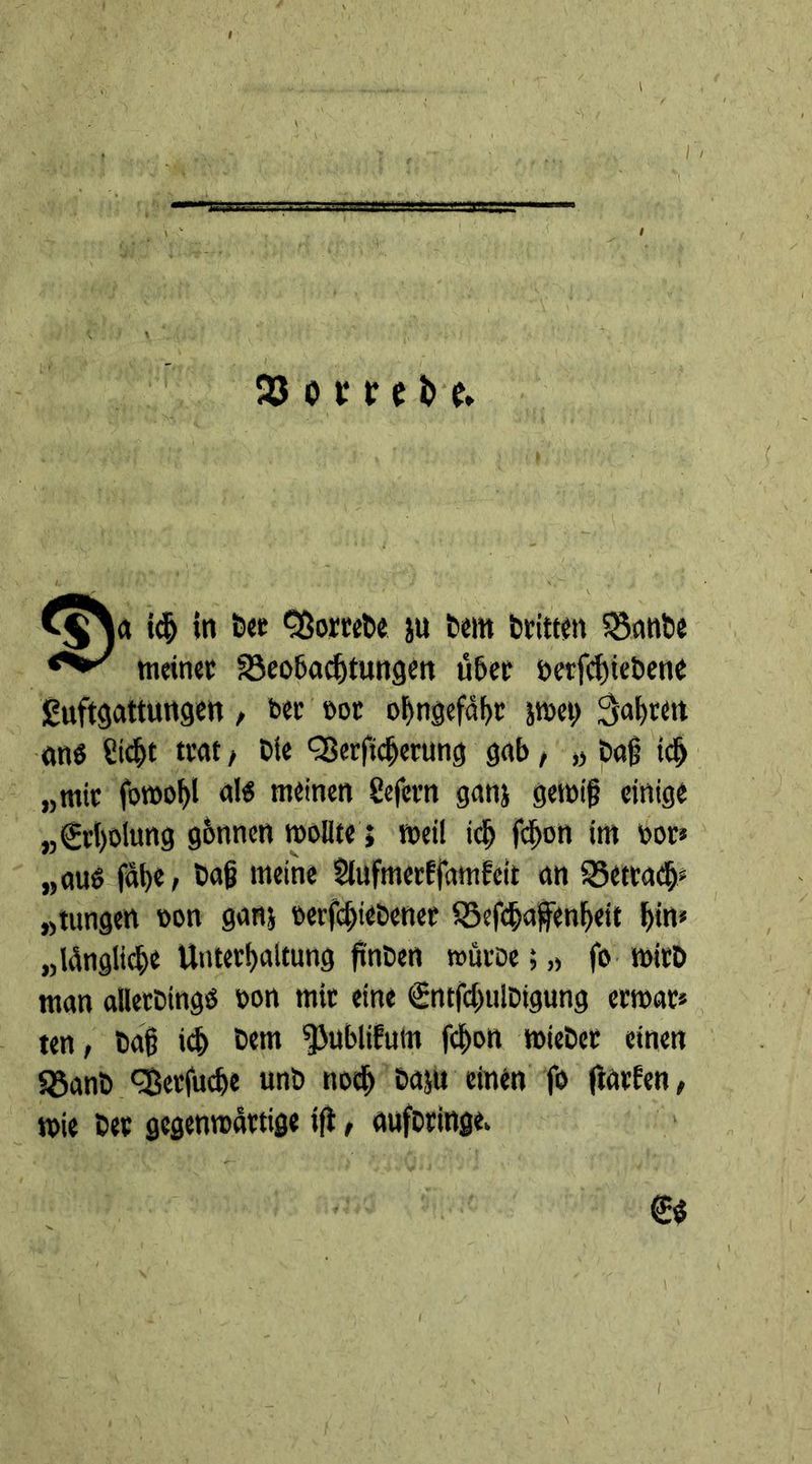 93 o t*r e i> e* C^a idj in bet QSortebe ju bem britten 58anbe meinet S3eobacbtungen über oerfebiebene guftgattungen , bet not o^rtgefaf>t jmei; Sagten ans S«bt trat , Die QSerfidjerung gab, „ bag id) „mit fotnobl als meinen Sefetn ganj genüg einige „€rl)oiung gbnnen wollte} meil idj fdjon im nor* „cuts fage, bag meine Slufmerffamfeit an SSetradj; „tungen non ganj nerfdjiebenet SSefcgaffenbeit bin« „längliche Unterhaltung finben mürbe; „ fo wirb man alletbingö non mit eine €ntfdjulbtgung ertnat* ten, bag icb bem ^Jublifum fegon miebet einen 5öanb qßetfuebe unb noch baju einen fo ftatfen, wie bet gegenwärtige ift, aufbringe. S