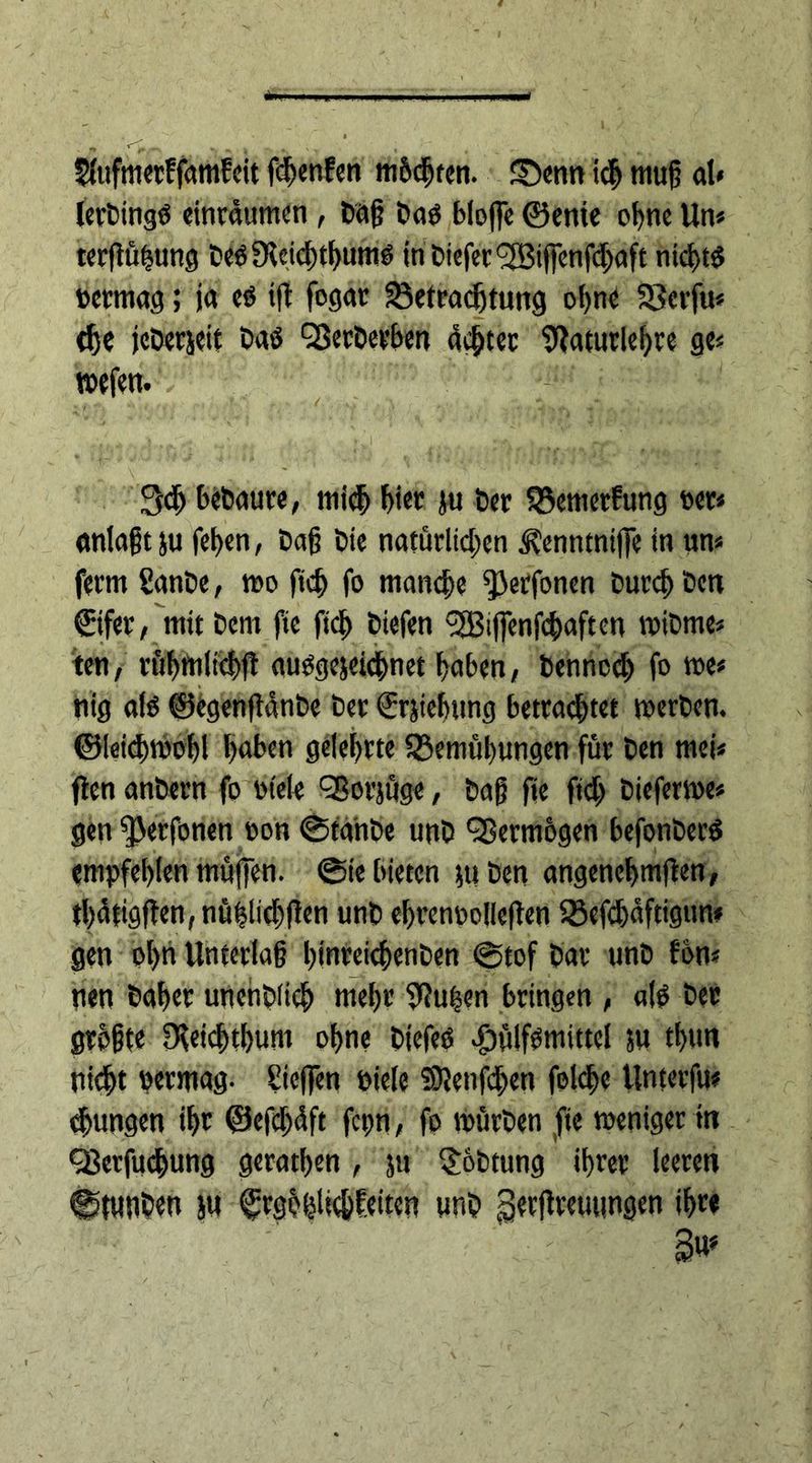SlufmerffamEeit f^cnfen mbcgten. £)enn icf mug al« lerbingb einrdumen , bag Dab blofle ©enie ogne Un* terftügung bebUleichthumb tnDi«fcr<2Bijfcnfi$aft nicgtb bermag; ja eö tft fogat Betrachtung ohne Berfu« the jcberjeit Daö Qßecbetben achter 9!aturlegre ge« wefen. 3<h bebaute, mich bi« ju ber BemerEung per* anlagt ju fegen, bag bie natürlichen J?enntni|]e in un« ferm SanDe, wo ficg fo manege ^erfonen Durch ben ©fer, mit Dem fie fteg biefen <3Bi|fenfcgaften wibme« ten, rübmltcbft aubgejeichnet haben, benneeg fo we« nig alö ©egengdnbe ber ©tiebttng betrautet werben, ©leicgwobl gaben gelehrte Bemühungen für ben mei« flen anbern fo ot'ele QSorjüge, bag fie fidg Dieferwe« gen ^erfonen oon ©tanbe unb Vermögen befonberb empfehlen muffen. ©te bieten tu ben angencgmlten, tbdtigffen,nüglicbf!en unb egrenpoilefTen Befchdftigun« gen ogn Unterlag gjnreicgenben ©tof bar unb Eon« nen bager unenblicg megr 9?ugen bringen , alb ber grbgte Oceicgtbum ogne Diefeb $ülfbmittel tu tgun nicht »ermag. Siegen Diele SKetifdgen folcge Unterfu* jungen igr ©efegdft fcpn, fo würben fie weniger in QJerfudgung geratgen, tu $6btung ihrer leeren ©tUUben tu ©gbhltchfeiten unb Secftreuimgen igr« 3«*