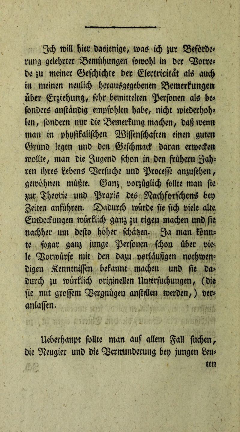 3dj »iH f)iet badjenige, mad id) jur Vef&amp;rbe* rung gclefjirtec Vernutungen forool)l in tscc Vorre* fce ju meinet ©efd)td)te bet ©lectrtcitat aid auch in meinen neulich fjetaudgegebenen Vemerfungen übet (Erstehung, fe!)t bemittelten fßerfonen aid bt> fonberd anjiänbig empfohlen tube, nicht mieberhoh* len , fonbern nur Die Vemerfung machen, bajjtoenn man in phpfdalifdjen t-SBiffenfchaften einen guten ©rttnb legen unb ben ©efcjjmacf batan ermecfen mollte, man Die QugenD fd)on in ben frühem Rat- ten ihred gebend Verfud)e unb ^cocejfe anjufeten, gewöhnen müßte, ©anj, oorjüglich follte man fte jut ^teotie unb $rayid bed 9iad)forfd)end bet) geiten anführen. SDaburch mürbe fte ftd) Diele alte ©ntbecfungen murliid) gattj ju eigen machen unb fte nachts unt Defto toter fetalen. 3a man fbnm te fogat ganj junge ^Jerfonen fcton übet die', le Votmürfe mit ben baju »otlaufjgen nothmem bigen ^enntmjfen begannt machen unb fte ba* butch m mürflich originenen Umerfuchungen, (bte fte mit gtofem ‘Vergnügen anftdlen »erben,) der* anlajfen. v tteberhaupt follte man auf allem gall fudjen, bte Neugier unb Die Vermmberung bet) jungen Sem ten