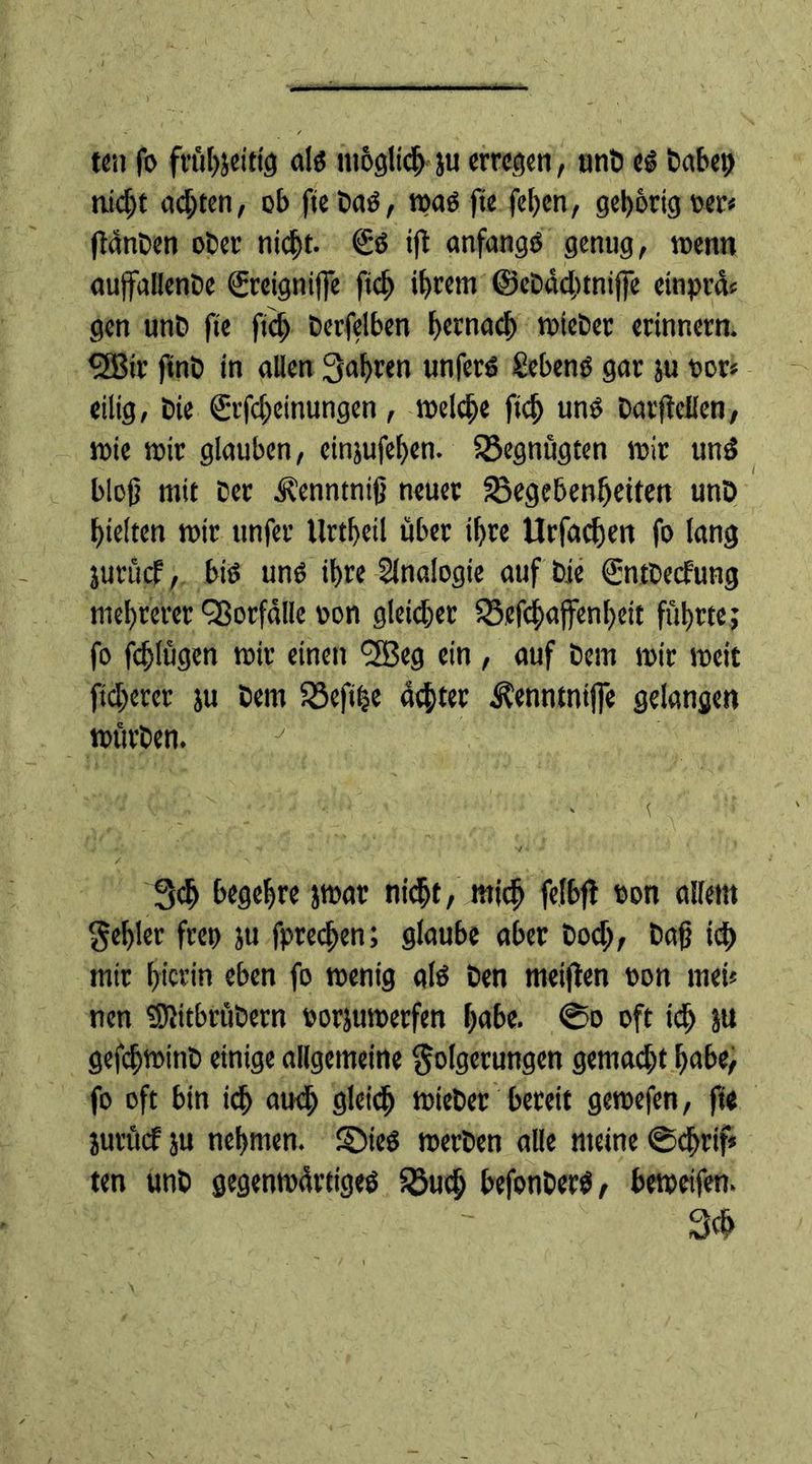 ten fo frühjeittg als möglich ju erregen, unb es täte?» tiid)t achten, ob ftebaS, mas fte fcl)en, gehörig oer* fldnben ober nicht. €s ifi anfangs genug, wenn aujfallenbe ©eigniffe ftdj ihrem ©ebdchtnijfe etnprcU gen unb fte ftch berfelben hernach toiebet erinnern. QBtr finb in allen fahren unferS Sehens gar ju oor* eilig, bie €rfcheinungen, meldje ftch «ns barjidlen, toie mir glauben, einjufehen. Gegnügten mir unS bloß mit ber ^enntniß neuer Gegebenheiten unö hielten mir unfer Urtheil über ihre Urfachen fo lang jurücf, bis uns ihre Analogie auf bie ©tbeefung mehrerer Vorfälle son gleicher Gefchajfenhett führte; fo fchlügen mir einen 'SBeg ein , auf bem mir meit ftcherer ju bem Gefihe achter Äenntntfle gelangen mürben. 3ch begehre jmat nicht, mich fetbfi con allem fehler fret) ju fprechen; glaube aber hoch, baß ich mir hierin eben fo rnenig als ben meinen ton mei* nen SSJitbrübern oorjumerfen habe. @o oft id) ja gefchminb einige allgemeine Folgerungen gemad)t habe, fo oft bin ich aud) gleich mieber bereit gemefen, fte jurücf ju nehmen. £MeS merben alle meine ©cjjrif* ten unb gegenmärttges Gud; befonbers, bemeifen. 3$