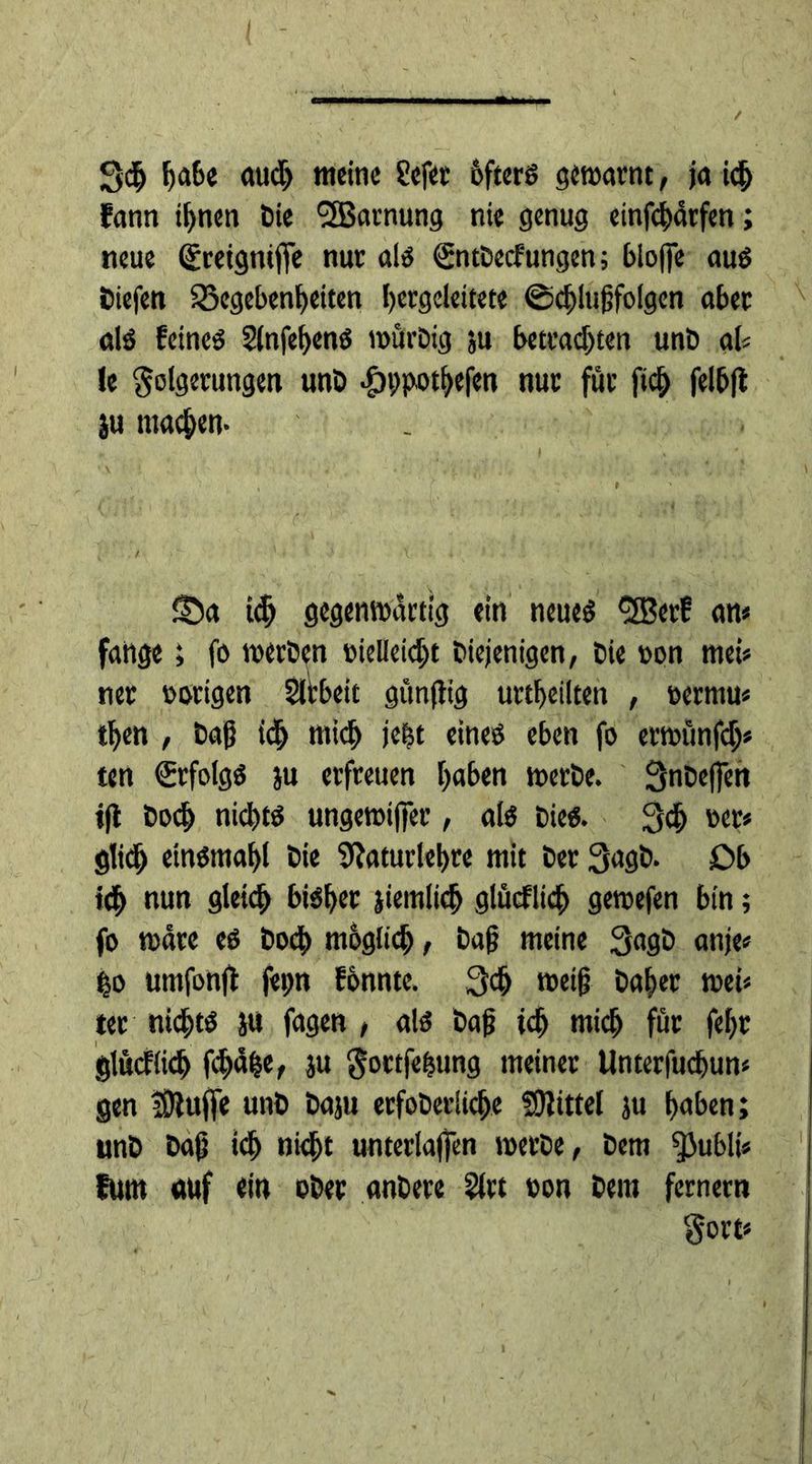 / Scf) habe auch meine ?efer öfters gewarnt, ja icfj fann if>nen bie ^SJarnung nie genug einfehärfen; neue (greigniffe nur als €ntbecfungen; bloße aus liefen Gegebenheiten hergeleitete ©chlufjfolgen aber als feines Slnfehens mürbig ju betrachten unD ab !e Folgerungen unb •ÖDpothefen nur für fich felbjl ju machen- ©a tdj gegenwärtig ein neues 'ÜBerf an« fattge ; fo werben vielleicht Diejenigen, bie von meb ner vorigen Sltbeit gunjtig urtheilten , vermu* then , bah ich wich jebt eines eben fo erwünfdb ten (Erfolgs ju erfreuen haben werbe. Qnbejfen ift hoch nichts ungewifier, als Dies. 3ch ver* glidh einsmahl bie 9?aturlehre mit ber 3agb- £>b ich nun gleich bisher jiemlidj glücflich gewefen bin; fo wäre es hoch mbglich, bah meine 3agb anje* ho umfonjf fepn fbnnte. Qch weif? Daher web ter nichts jtt fagen , als bah ich mich für feljr glücflich fcf>uhe, ju Fottfefcung meiner Unterfuchun« gen jDfuffe unb baju erfoberliche Mittel ju haben; unb bah id> nicht unterlaßen werbe, Dem ^Jublb fum auf «in ober anbere 5lrt von Dem fernem Fort*