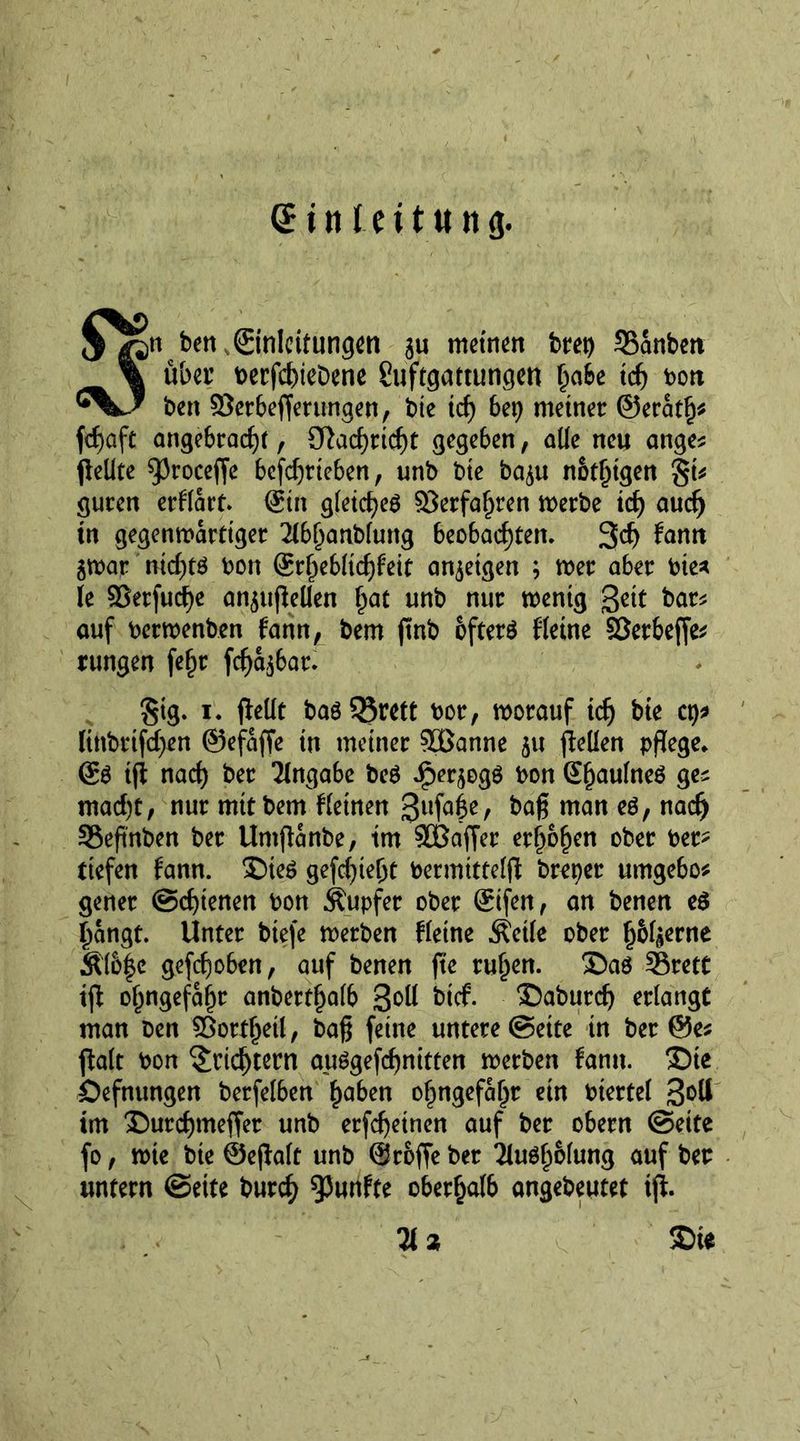 X $^pn ben Einleitungen gu meinen bret) 55anben \ über berfehiebene Suftgattungen gate ich do» (*%J ben ©erbeflerungen, bte id) bep meiner ©erath* fd)aft angebracht, 9}ad)richt gegeben, alle neu ange* pellte 93roceffe befdjrteben, unb bte bagu nätlpgen guten erHart. ©in gleichet ©erfahren werbe ich aud) in gegenwärtiger 2lbl)anblung beobachten. 3d) Jan» gwar nid)t$ bon &amp;§M\d)hit angeigen ; wer aber bie* le ©etfud)e angupellen hat unb nur wenig %cit bar* auf berwenben fann, bem pnb öfters Heine ©etbeffe* rungen [ehr fd)agbat. Stg. i. pellt bas Q3rett bor, worauf ich bfc cp* linbrtfd)en ©efafte in meiner ©Sanne gu pellen pflege* ©S tp nach ber Tlngabe beS ^ergogs bon ©haulneS ges mad)t, nur mit bem fletnen gufabe, baß man es, nach SSeßnben ber Umpanbe, tm ©Safler erhöhen ober ber? tiefen fann. £)teS gefd)te(jt bermittelp brepet umgebo* gener Schienen bon Tupfer ober Stfen, an benen es hangt. Unter biefe werben Heine Äeile ober h&amp;lgerne Äl6|c gefchoben, auf benen pe ruljen. ©as SBrett ip ohngefahr anberthalb 3°^ btef. ®aburch erlangt man ben ©ortheil, baß feine untere Seite in ber ©es palt bon Trichtern auSgefchnitten werben fantt. 35te Öefnungen berfelben haben ohngefahr ein btertel im ®urd)meffet unb erfeßeinen auf ber obern Seite fo, wie bte ©epalt unb ©roffe ber 2luSf)&amp;lung auf ber untern Sette burcf) ^wnfte oberhalb angebeutet tp. Hz &amp;ie