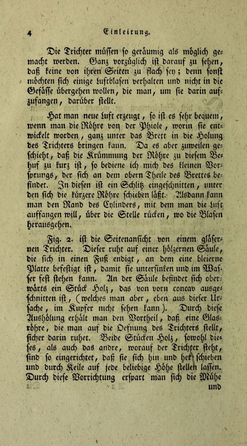 Die Sriepter müften fo geräumig afe m&amp;gltcp ge; maept merben. @an$ boqüglicp tp barauf $u feiert , baß feine oon tpren (Setten ju paep fep; benn fonß mochten ftep einige fuftblafen bereiten unb nid>t in bie ©efaffe übergeben mollen, bie man, um fte bartn auf; jufangen, barüber peilt. £at man neue iuft erzeugt, fo ip eö fepr bequem, wenn man bie Slopre bog ber ^3f>iole, worin fte ent; ttncfelt worben, gan$ unter baö 33rctt in bie ipolung be$ Srtcpterö bringen fann. Da es aber $uweilen ge; fepiept, baß bte Krümmung ber Sichre 511 btefetn 55e; puf 51t fur£ ip, fo bebiene tdj tniep be3 deinen 93er; fprungö, ber fiep an bem obern ?peile be$ SretteS be; ftnbet. 3n biefen tp ein ©cpltp eingefepnttten, unter ben fiep bie fördere 9föpre fepieben laßt. ?llöbann fann man ben 9lanb beö ©plinberö, mit bem man bie-luft auffangen mill, über bie ©teile rücfen, wo bte Slafen perauägepem. £ig- 2. ip bie ©eitenanfiept bon einem glafer- nen $ricpter. Dtefer rupf auf einer p&amp;l$ernen ©aule, bte fiep in einen §ttß enbtgt, an bem eine bleierne glatte befeptgt ip, barmt pe unterpnfen unb im 3öap fer fep Pelzen fann. 2ln ber ©aule bepnbet ftd) ober; wartö ein ©tücf Jpol($, ba£ bon born concab auege* fcpnttten ip, (welcpcö man aber, eben atu? biefer lit* faepe, tm Äupfer ntept fepen fann). Durcp biefe 31u6p51ung er palt man bett 93ortpeil, baß eine ©laö; tbpre, bte man auf bte Defining be6 Sricpterö pellt, peper barin rupet. 33eibe ©tücfen J^olj, fowopl bte; fe6, alö auep baö anbre, worauf ber Sricpter pept, ftnb fo etngerteptet, baß fte pep pin unb pen fepieben unb burep Äetle auf jebe beliebige Jjpbpe Pellen laffen. Durcp biefe 93orrtcptung erfpart man pep bie SDtüpe unb V