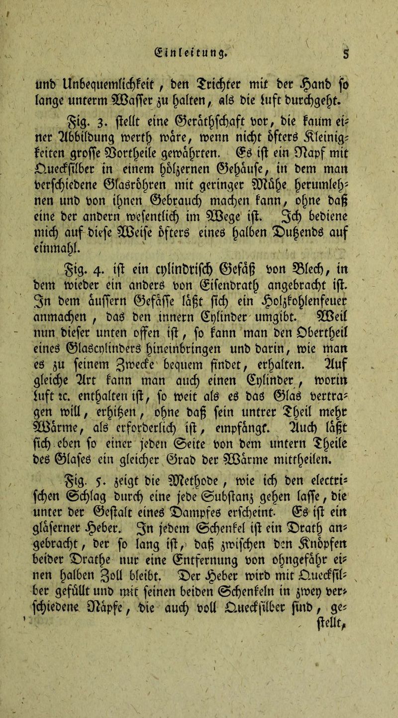 unb Un6equemlichFett, ben Trichter mit ber Jjpanb fo lange unterm Sßaffer galten, ate bte luft burcf)ge^t- gtg. 3. fiellt eine ©erathfdjaft bor, bte Fount ei- ner Tlbbtlbung mertf) mare, menn ntdjt öfters Äletntg^ Fetten groffe 33ortl)etle gemährten. @S iß ein Sftapf mit £luedßlber in einem fernen ©eljaufe, in bem matt berfchtebene @laSrol)ren mit geringer Sftüfje fjerumlef^ nen unb bon timen ©ebrauc^ machen Fann, ofme bag eine ber anbern mefentlid) im 5öege tß. 3$ bebiene mich auf btefe Sßetfe öftere etneö falben ©u$enbS auf etnma(jl. gig. 4. iß etn cpltnbtifdj ©efctß bon 3Sled), ttt bem mieber ein anberS bon ©tfenbratlj angebracht iß. 3n bem äußern ©efdffe laßt ftd) ein £ol$Fol)lenfeuer anmachen , bas ben innern ©tßtnber umgibt. 5GBei( nun btefer unten offen iß, fo Fann man ben Dbertf)eil eines ©laScplittberS hineinbringen unb barin, mte matt eö $u feinem 3rcede bequem ft'nbet, ersten. 21uf gleiche Tlrt Fann man auch einen ©pltnber , moritt iufttc. entsaften iß, fo meit als es baö ©las bertra? gen miü, er^t^en, o^ne baß fetrt untrer Sljetl me^r Söarme, als erforberlicf) tß, empfangt. 2Fud) (aßt ftch eben fo einer jebett Seite bon bem untern Steile beS ©lafes etn gleicher ©rab ber SÖBarme mitfljetlen. gtg. 5* 5C^F bte Sftetljobe, mte ich ben electrt? fd)en Schlag bttrch eine jebe Subßan$ gelten lafje, bte unter ber ©eßalt eines ©atnpfes erfchetnt- ©S tß ettt glaferner ipeber. 3« jebetn SdjenFef iß eitt 35ratf) an? gebracht, ber fo lang tß,> baß jwifchen ben Änopfett betber ©ratfie nur eine ©ntfernung bon ofmgefahr ei? nen falben goll bleibt, ©er J^eber mirb mit £lue<fß(? ber gefüllt unb mit feinen beiben SchenFeln in §mep ber? fcf)iebene O^apfe, bte and) boll £ütecfßlber ftitb, ge*