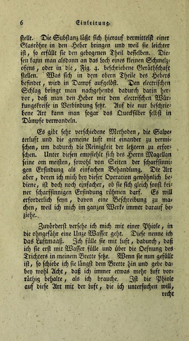 Pellt. ©ie @ubpan$ laßt fid) pierauf bermittelp einer @laSr&amp;f)re in ben ^>e6er bringen unb mil fte leid)tet tjl, fo erfüllt fte ben gebogenen ?J)etl beffelben. ©ie* fen Fajtn man afsbann an baS lod) eines fleinen ©cbmefy* ofens , ober in bie, §tg. 4, betriebene ©eratfifdjaft peilen» 3öaS fid) in bem obern Steile bes $eber$ bepnbet, mtrb in ©ampf aufgel&amp;p. ©en electrifdjen ©cfjlag bringt man nadjge£enbS baburef) bartn f;er* bor, baß man ben ipeber mit bem electrtfcfyen 933ür* fungSfreife tn ©erbinbung fe|t. 2luf bie nur befehle- bene 21rt fann man fogar ba$ ^Quecfftlber felbp in ©ampfe bermanbeln* Ss gibt fef)t berfdjtebene ©?et|oben, bie ©alpe* terluft unb bie gemeine iuft mit etnanber $u permit ten, um baburef) bie Steinigfeit ber lectern erfor* fd)em Unter btefen empfiehlt fid) bes Jperrn Magellan feine am meipen, fomofp bon @ettcn ber fdjarfpnni* gen Srp'nbung als einfachen 35el)anbfung. ©te 31rt aber, beren id) mtd) bep biefer Operation gewogt be; btene, ip bod) nodj einfacher, ob fte fid) glcid) fonp hi* net* fdjarfftnntgen Srpnbung rühmen barf* gs mitt erforberltd) fepn, babon eine 35efd)teibung ju tna* djen, meil id) mid) im ganzen SBerfe immer barauf be- Sief)e.v Suborberp berfef>e id) mid) mit einer dipole, tit bie o^ngefafjr eine tln$e ©Buffer gelp. ©tefe nenne id) i>a£ liuftmaaß* 3d) fülle fte mit fuft, baburef, bap id) pe erp mit ©Baffer fülle unb über bie Oefnung beS Stifters in meinem ©rette fefje. ©öenn fte nun gefüllt ip, fo fdpebe id) fte langp bem ©rette Ijin unb gebe ba* bep mo^i 3(d)t, bap id) immer etmas mel)t Juft bor* rating bemalte, als id) brauche. 3P bie tyfyok auf biefe 2lrt mit ber Juft, bie tef) unterfucf)en mill,
