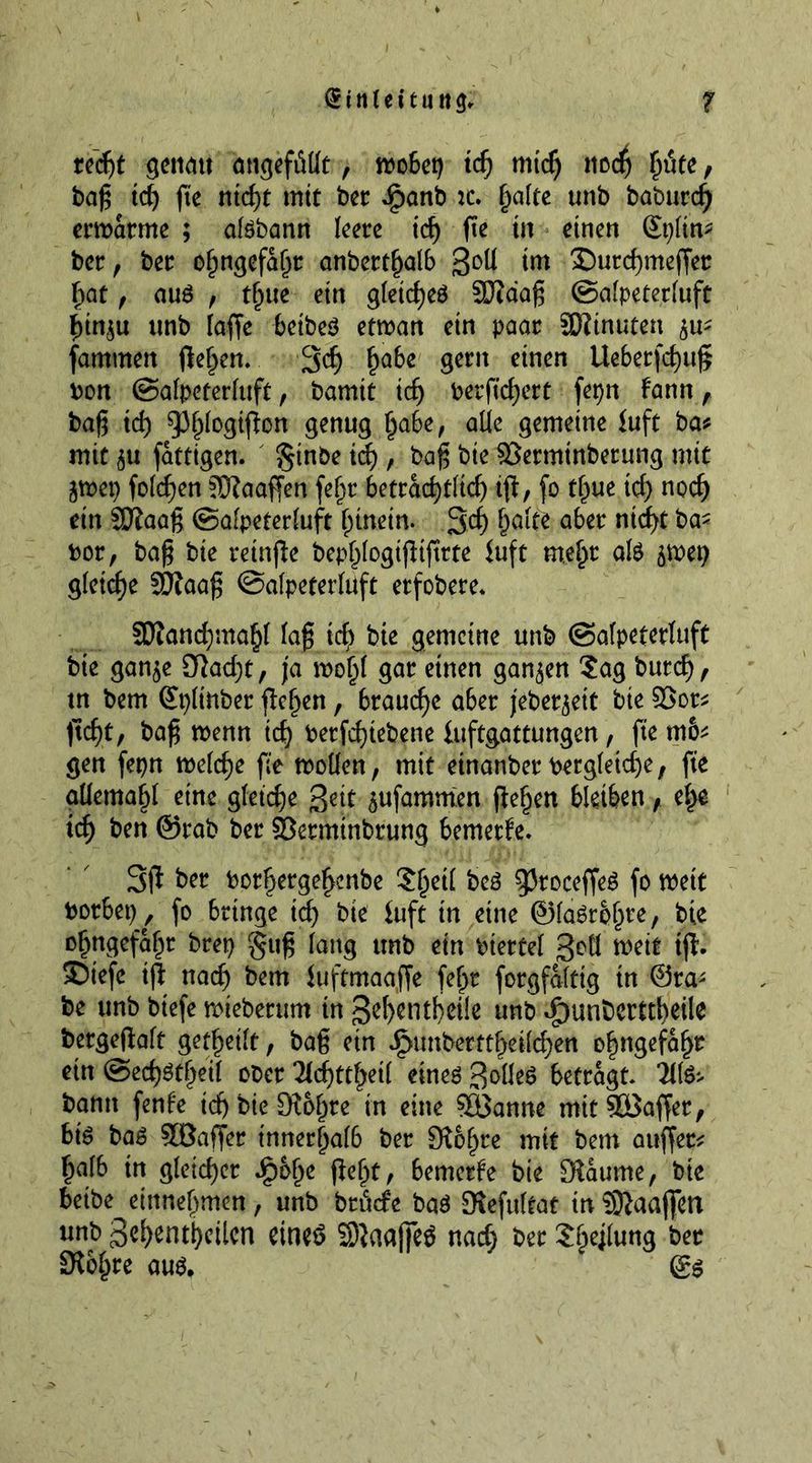 recht gcncut angefMt , wobet) id) mid) nod) ptc, bag id) fte nid)t mit bet *$panb ic. halte unb baburc^ erwärme ; atebann leere id) fie in einen Som- ber, ber ohngefaht anberthalb 3°U ®utchmeffer fiat , au£ , t^ue ein gleiches 9Jldag ©alpeterluft fiinju unb faffe beibeS etwan ein paar SDiinuten ^u- fammen flehen. 3$ habe gern einen tleberfchug? bon ©alpeterluft, bamtt id) berftchert fepn fann, bag id) 53§(ogipon genug !ja6e, alle gemeine fuft ba* mit ^u fattigen. §tnbe id), bag bie ©ermtnberung mit jwet) folgen JDlaaffen fel)t beträchtlich iff, fo time ich nocf) ein SRaag ©alpeterluft hinein. 3d) holte aber ntrf>t ba- bor, bag bie retnffe bephlogiffifttte fuft mehr ate $wei) gleiche SDtaag ©alpeterluft etfobete* 5Dfand)mahl lag id) bie gemeine unb ©alpeterluft bie gan$e 9fad)t, ja wohl gar einen ganzen Sag butd), tn bem Splinber flehen, brauche aber jebet^ett bie 2>ot* licht, bag wenn ich berfchtebene fuftgattungen, fte m6* gen fepn welche fte wollen, mit einanber bergletd)e, fte allemal)! eine gleiche 3ett 5ufammen flehen bletben, ehe ich ben ©tab ber SBetminbrung bemetfe. 3fl ber borhergehenbe Shetl beS gkoceffeS fo wett borbet), fo bringe ich bie fuft in eine ©laStbln*, bie ohngefahr btet) §ug lang unb ein biettel Soll weit ift. SDtefe iff nad) bem fuftmaaffe fel)t forgfdltig tn Sta- be unb btefe wieberum in ßehentbeüe unb JpunDerttheile bergeflalt gereift, bag etn Jg>imt>ertt^eifd>en ohngefaf>r etn ©ech^thetl ober Hd)tttyil eines Zolles betragt 211S> bann fenfe id) bie [Rohre in eine Söanne mitSOöaffet, bis bas 5DBaffer innerhalb ber [Rohre mit bem auffet* halb in gleicher jpoljc fleht, bemerfe bie [Raume, bie beibe^einnehmen, unb brinfe baS SRefultat tnSJlaaffen unb Jehenthcilen eine$ SRaafieS nad; ber Sheilung ber SRbhre aus, &amp;