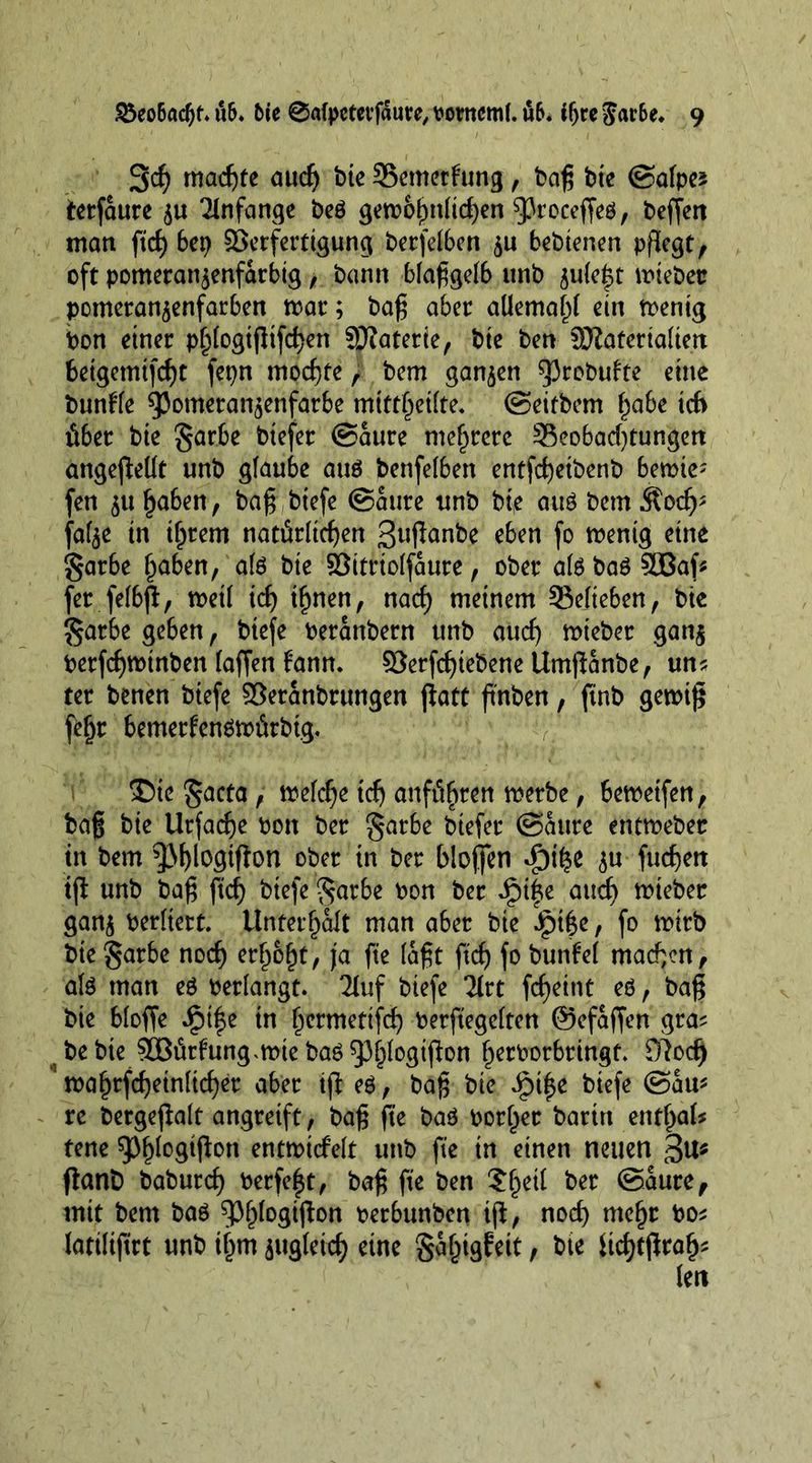 3$ machte audj bie SSemetfung, bag bte ©alpes terfSure TInfange beß gewöhnlichen ^roceffeß, beffett man ftcf) bep Verfertigung berfeibcn bebienen pflegt, oft pomeranjenfarbig, bann bfaggelb unb 5u(e|t wiebec pomeran^enfarben war; bag aber aüemahf ein wenig Pon einer phtogigifchen Jjftaterie, bie ben SJiaferialtett fcetgemifcht fepn mochte, bem ganzen sprobufte eine bundle 95ometan$enfarbe mttt^eilte. ©eitbem habe td> fiber bie garbe btefet ©Sure mehrere 33eobad)tungen angegetlt unb glaube auß benfelben entfcheibenb bewies fen 51t haben, bag btefe ©Sure unb bte auß bem Äoch* fafee in ihrem natürlichen 3uflanbe eben fo wenig eine garbe haben, aid bie VitrtoIfSure, ober aißbaßSOBag fet fefbp, weil ich ihnen, nach meinem belieben, bte §atbe geben, btefe PerSnbern unb auch wieber ganj Perfcgwinben (affen fann. Verfcffiebene UmgSnbe, uns ter benen btefe VerSnbrungen patt pnben, ftnb gewtg fehr bemerfenßwürbig. ©iegacta, wekhe tch anfithren werbe, bewetfen, bag bie Urfache Pon ber §arbe biefer ©Sure entmebec in bem ^Mpwggon ober in ber biogen d3t£e $u fuchett ip unb bag fid) btefe ^arbe Pon ber Jpi|e auch trteber gan$ Perltert. Unterhalt man aber bie Jpige, fo wirb bte?$arbe noch erhöht, ja fte (Sgt ftch fa bunfd machen, alß man eß perlangt. 2luf biefe litt fcheint eß, bag bie bloffe ipi|e in hermetifd) Perftegeiten ©efSfien gras bebte VBfirfung,wie baß93^(ogipon h^borbringf. £)?od) wahrfcheinlicher aber tp eß, bag bie Jg>i^e biefe ©Su* re bergepalt angreift, bag fte baß bother baritt entf>ak tene 9)^°$#°« entwtcfelt unb fte tn einen neuen 3^ panb baburcg Perfect, bag fte ben Sf)^ ber ©Sure, mit bem baß ^Ph^°3^ott Perbunben tp, noch mehr Pos latiltftrt unb ihm jugfeid) eine galngfeit, bte itchtgrah*