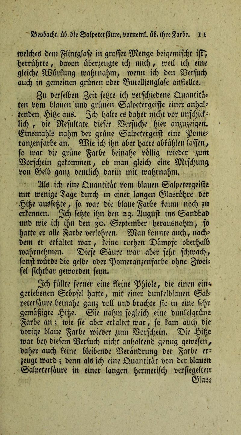 <~ ' ' „ ■ n>elcf)cö bem §(intg(afe in proffer SDienge beigemifdjt ifFj f)errü()rte, babon überzeugte id) mid), met! id) eine gleiche SOBürfung wa^rna^m, wenn id) ben ©erfud) aud) in gemeinen grünen ober 35ute(Ijeng(afe anjleüte. 3u berfefben fe|te td) betriebene £>uantita« fen bom Mauen'unb grünen ©atpetergeifie einer anfpal* fenben Jpilje au$. 3d) (jaftc eS ba§er nidjt bor unfdjtcfc lid) , bie 9lefu(tate biefer 3$crfud)e £ter antigen. @temaf)te najwt ber grüne ©alpetergetjl eine ^Jome- ran^enfarbe an. SCBie id) ifjn aber (jatte abfüf)(en (affen, fo mar bie grüne garbe beinafje boUtg wieber $unt $8orfd)etn gefommen, ob man g(etd) cine SKifdjung bon @e(b ganz beuefief) barin mit tba§rnaf^m. 2(te td) eine £iuantitat bom blauen ©afpetergeifte nur wenige Sage burcf) in einer langen ©(agro^re ber £t|e *au$fef te, fo mar bie Matte §arbe fattnt nod) ju ernennen. 3d) fe|te if^n ben 23. Tlugufi inö ©anbbab unb mie id) ifjn ben 30. ©eptember ^erauSnatjm, fo §atte er alle garbe berlo^ren. Sftan fonnte and), nad)- bem er erfa(tet mar, feine rotten Sampfe oberhalb ma^rne^men. ©iefe ©aure mar aber fe£r fd)wad), fonf: mürbe bie gelbe ober 53omeran^enfarbe of^ne %wu fe( fkfytbar geworben fepn. 3d) füüte ferner eine Heine 95§to(e, bie einen ein* geriebenen ©topfet §atfe, mit einer bunfe(Mauen @af* peterfaure beinahe ganz boü unb brachte fte in eine fe§t gemäßigte £i|e. ©te naf)tn fog(etd) eine bunfelgrüne §arbe an ; wie fte aber erfaltet mar, fo fam aud) bie borige Matte §arbe mieber zum £>orfd)ein. £>ie £ife mar bet> btefem Serfud) ntd)t anbaftenb genug gewefett, ba^er aud) feine Meibenbe ©eranbrung ber §arbe er- zeugt warb ; benn ate id) eine ßtuantttat bon ber Mauett ©alpeterfaure in einer (angen ^ermettfd) berftegeltett ©ta^
