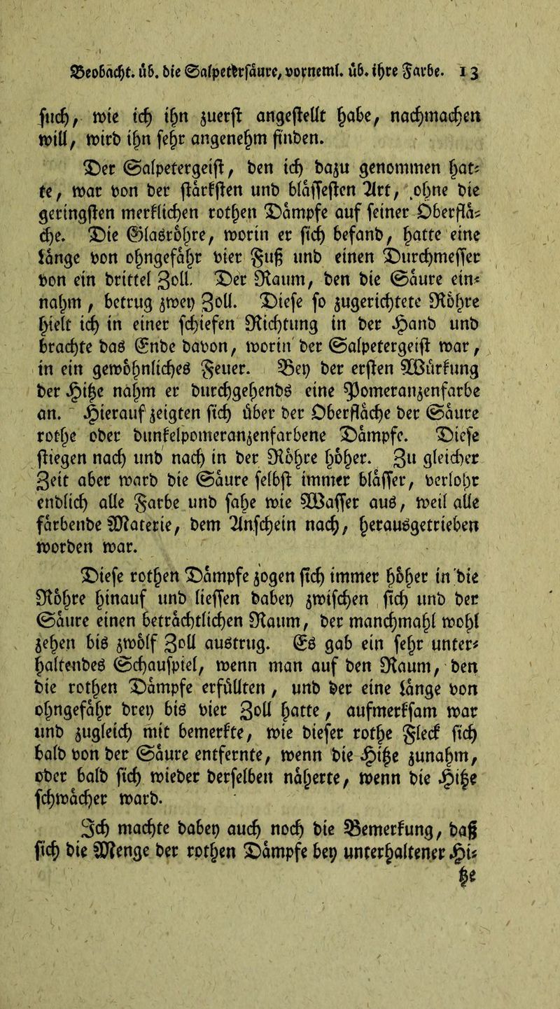fttdj , mte id) tljn suerfl angeflellt (jabe, nacfjmacf^ert n>tU, mirb tf)n fc^r angenehm ftnben. ®er ©alpetergetjl, ben id) ba$u genommen fyau te, mar bon ber parpen unb blaffejlen Tlrt, .ohne bte geringen merklichen rotten 2>ampfe auf feiner Dberfld? d)i. £)ie ©lagrblme, morin er ftd) befanb, ^atte eine lange bon o^ngefa^r bier §ug unb einen SHtrchmeffer bon ein brittel 3^ 3>r Staum, ben bie ©aure ein* naf)m , betrug smet) ßoU- 3)iefe fo jugerichtete 9t&amp;hrc hielt id) in einer fd)iefen Stiftung in ber ipanb unb brachte baö gnbe babon, morin ber ©alpetergetfl mar, in ein gembfmftcfjeö ^euer. 35ep ber erflen SEBürkung ber Jpi£e na|m er burdjgefjenbg eine 5Jomeranjenfarbe an. hierauf geigten ftd) über ber Oberfläche ber ©aure rotlje ober bunfelpomeran^enfarbene £)ampfc. ©iefe fliegen nad) unb nad) in ber 9R6§re £b£er. 3U gleicher ßeit aber marb bie ©aure felbft immer blaffer, berloi^r enbfief) aüe §arbe unb fahe mie 5DBaffer auö, meil alle farbenbe SDlaterie, bem 2infd)etn nach, f^erau^getrieben morben mar. ®iefe rotten Kampfe $ogen ftd) immer fybfyit in bie £ft&amp;hre f^inauf unb lieffen habet) smifd)en fid) unb ber (Saure einen beträchtlichen Staum, ber manchmal mo^l jehen bis sm&amp;lf 3^11 auötrug. (£s gab ein fehr unter# haltenbeS ©chaufpiel, menn man auf ben SKaurn, ben bie rothen Kampfe erfüllten, unb ber eine lange bon ohngefahr bret) bis hier 3&amp;U hatte, aufmerffdm mar itnb zugleich mit bemerkte, mie biefer rothe glecf ftd) halb bon ber ©aure entfernte, menn bie £t'he junahm, ober halb ftd) mieber berfelben näherte, menn bte fy¥ fchmad)er marb. 3d) machte babep auch n°d) bie 95emerfung, bag ftef) bie 33?enge ber rothen £)ampfe bep unterhaltener Jpi* ¥