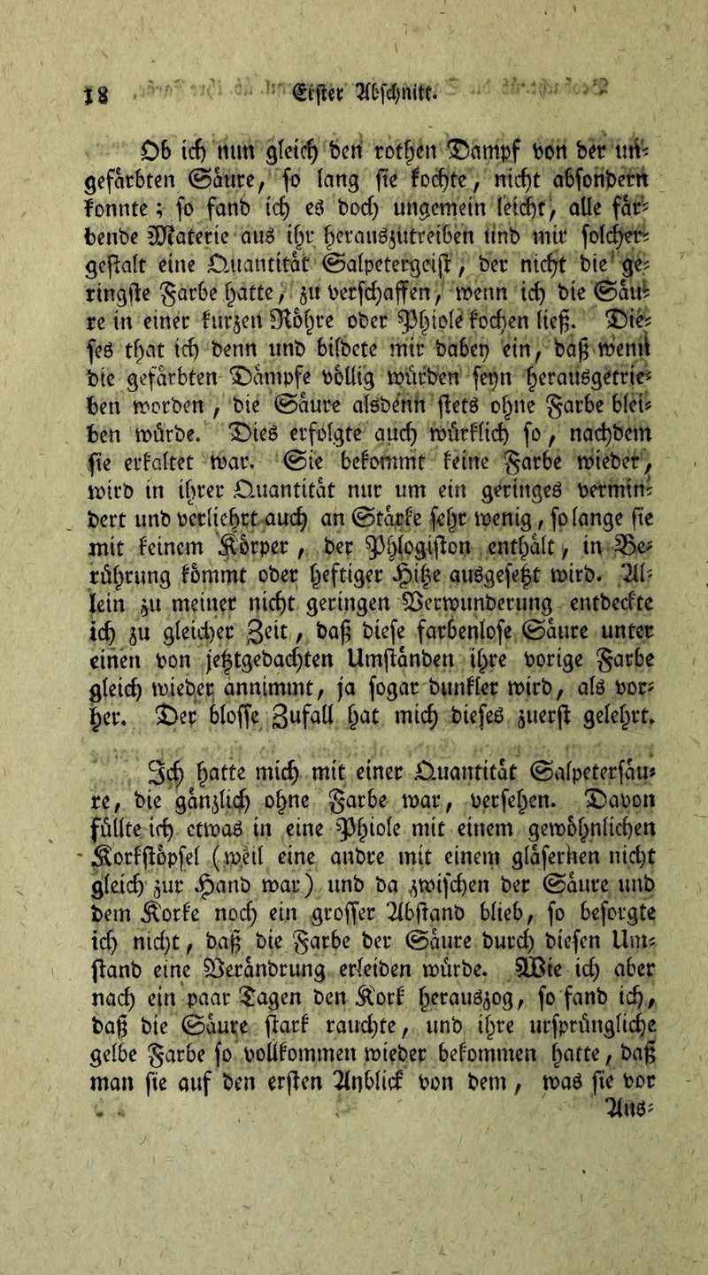06 tcf) nun gleid) ben rotten ©ampf bon bet urn gefärbten (Saure, fo lang fie fod)te, ntef)t abfonbetn fonnte; fo fanb id) e$ bod) ungemein leickt, alle fat? benbe SEJJatertc au£ t^t kerau^iitrHBett tint» mit foldjm gepalt eine £tuantitat ©alpetergeiji, bet niept bte ge; ringpe gatbe Tratte, 51t betfd)affen, menu id) bte ©aid re in einet furzen Oto^re ober ^l^tole foeben lief;. fe6 tf)at id) benn unb bilbete mit habet) ein, ba£ mend bte gefärbten ©antpfe boUtg mürben fepn k^atmgetrte? ben motben , bte ©aure alöbenn pets o§ne garbe blei* ben mürbe. £>ieS erfolgte aud) mütflid) fo, nac^bem fie erhaltet mat. @ie befommt feine gatbe miebet, mtrb in tf>ter Quantität nut um ein geringes Petmtm bett unb oetliefmt aud) an ©tarfe fe|t menig , fo lange fie mit feinem Äotpet, bet 95&amp;(c>gipcn enthalt > üvSBe? rü^tung fommt ober luftiger ipi|e auSgefe|t mitb. W lein 5U meinet ntckt getingen ISetmunbetung entbedte id) 5« gleichet geit, ba£ biefe fatbenlofe ©aure unter einen pon jef$tgebad)ten Umpanbett tl>re Porige garbe gleich miebet annimmt/ ja fogat bunflet mtrb, als Pot? ker. $>et bloffe gufall ^at mtck btefeS ^uerfl gelehrt 3cf) §atte midj mit einer Quantität ©afpeterfau* re, bte ganoid) o§ne garbe mar, Perfe^en. £>aoon füllte id) ctmaS in eine ^iole mit einem gem&amp;knlicken * Sotfpopfel (meit eine anbte mit einem glaferken nickt gleid) 5ut Jpanb mar) unb ba ^mifeken bet ©ante unb bem Äorfe nod) ein groffet Tfbpanb blieb, fo beforgte td) nid)t , bajj t>ie garbe bet ©aure butd) biefen Um- panb eine SSeranbrung erTeiben mürbe. 833te id) aber nad) ein paar ?agen ben Äorf ^eratiögog, fo fanb ick/ baß bte ©aure patf raud)te, unb ijjre urfprünglicke gelbe gar be fo Pollfommen miebet befomnten karte, bag man fie auf ben erpen 3lnb(id Pon bem, maS ft'e Pot Tiw*''