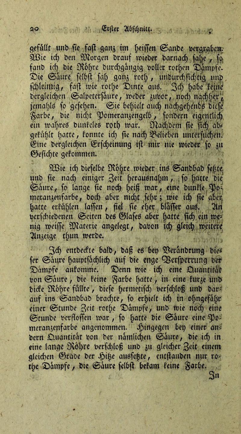 gefällt unb ft'e fajl gan$ tm Riffen ©anbe toet?gtgbe». StBie id) ben Morgen brauf miebet barnad) fa§e , fa fanb td) bie £Ko^re burd)gängig collet rotten Dämpfe. Die ©äure felbf faf) gan$ rot£ , unburd)ftd)tig xnXp fcl)letmig, fajl mie rot§e Dtnte au3. 3$ l)ata feine bcrg(eict)en ©alpeterfättre, meber jubor, nod) nad)l)ert jemaf)l6 fo gefehen. ©ie belieft and) nad)ge£eitb$ biefe garbe, bte nid)t ^omeran^engelb, fonbern eigentlich ein maf>reö bunfeleö cotf) mac. £fiad)bem ft'e ftd) ab* gefällt f)atte, fonnte id) ft'e nad) belieben untetfiicfjen. ©tie bergletd)en ©fd)etnung ijl mir nie mieber fo ju ©ejtdjte gefomrmn. SGBie id) btefelbe Slpljre miebet tnö ©anbbab fegte unb fie nad) einiger 3^^ f)erau6naf)m, , fo lyam bie ©ante, fo lange fie nod) (jeiß mar, eine bttnfle $0* metan$enfarbe, bod) aber ntd)t jef)c; mie id) fie aber Ijatte erfüllen taffen, ftei ft'e eger bläffer au6. 2ln berfdnebenen ©eiten beg ©lafeg aber gatte ftcg ein me* nig metffe ÜOiaterie angelegt, babon id) flletcg mettefe 3tn$eige tlpun merbe. 3d) entbecfte 6alb, baß eg 6et> ©eränbrung bie* fer ©äure gauptfacglicg auf bte enge cßerfperrung bet Dämpfe anfomme. Denn mie id) eine Quantität bon ©äure, bie feine §arbe gatte, in eine tuqe unb biefe SKbgre fällte, biefe germettfd) berfd)loß unb bar* auf ins ©anbbab brachte, fo ergtelt teg in ogngefägr einer ©tunbe Beit rotf)e Dämpfe, unb mie nod) eine ©tunbe berfloffen mar, fo gatte bie ©äure eine 93o* meran,$epfatbe angenommen, hingegen bet) einer am been Quantität bon ber nämltcfjen ©äure, bte id) in eine lange 9v6l)re berfd)loß unb 51t gleicher 3<dt einem gleidten ©rabe ber Jgi|e augfefte, entjlanben nur ro> tge Dämpfe, bie ©äure felbjl befam feine §arbe.
