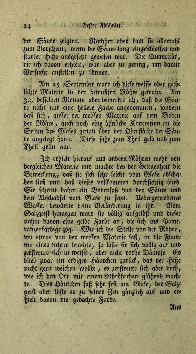 V bet (Saute geigten* 3f}ad)f)et abet fam fie attemaftf jum 2$orfd)etn, menu bie ©aute fang eingefddoffen unb flarfcr ipt^e auggefe|t gemefen roar. ®te Quantität , bte id) babon erlieft, that aber 51t gering , um bamit SBerfutf)e anfteUen 5U fonnen. Tint 25.©eptem6et roatb tcf) btefe meiffe ober gelb* ftd)tt Sftaterie in bet benntgten 3i5f)te gemafjt. 71m 30. beffelben SKonatö abet bemetfte tcf)/ bag bte ©am te ntcf)t nut eine gellere §arbe angenommen , fonbern bag fief), auffer bet roetffen SHatetie auf bern Sobett bet Ötof)te, and; nod; eine af;n(td)e Concretion an bte ©eiten be£ ©fafes genau übet bet Oberfläche bet ©am te angefegt £atte. ®iefe fa£>e jum Sfjctfgefb unb $um ?f;etl grün aus. Scf) erhielt hierauf aus anbern Stouten mefit bott betgleicben Sftaterie unb machte bet) bet @efegenf;ett bte §Bemetfung, bag fie fid; fef)t feid)t bom ©fafe abfega; ben lieg unb bag biefeö boüfommen burd)fid>ttg blieb* ©ie fdjeirtt ba^et ein Sobenfafc bon bet ©aute unb fein Tlbfcfjabfef botrt ©fafe ju fepn. Uebergettiebeneö SBaffet bemürfte feine Sßetanberung in tf;r. 93om ©a^geift hingegen matb ge boüig aufgef&amp;ft unb btefet na§m babon eine gelbe §arbe an, bie fid) ins ^3ome^ taubenfarbige jog. 90Bte id) bte ©teüe bon bet SRofjre, mo etwas bon bet wetffen Sftaterie fag, in bte §fatm me eines fidjtes brachte, fo I&amp;ge fie fid) boüig auf unb jetflteute fid) in roeiffe, abet ntd>t rotf)e Kampfe. ®s bfieb $mat ein etbigeS £autcf)ett jutürf, bas bet *£)t|e rud)t gern roetd)en woüte, es jetgreute fid) abet bod), wie id) ben Ott mtt einem fbtbr6f;tcf)eu g(üf)enb mad)s te. SDieS ^)autd)en fag fef)t feg am ©fafe, bet @af^ getg abet Ibge es ju feinet Seit gansftd; auf unb er* lieft babon bie gebaute $axbe.