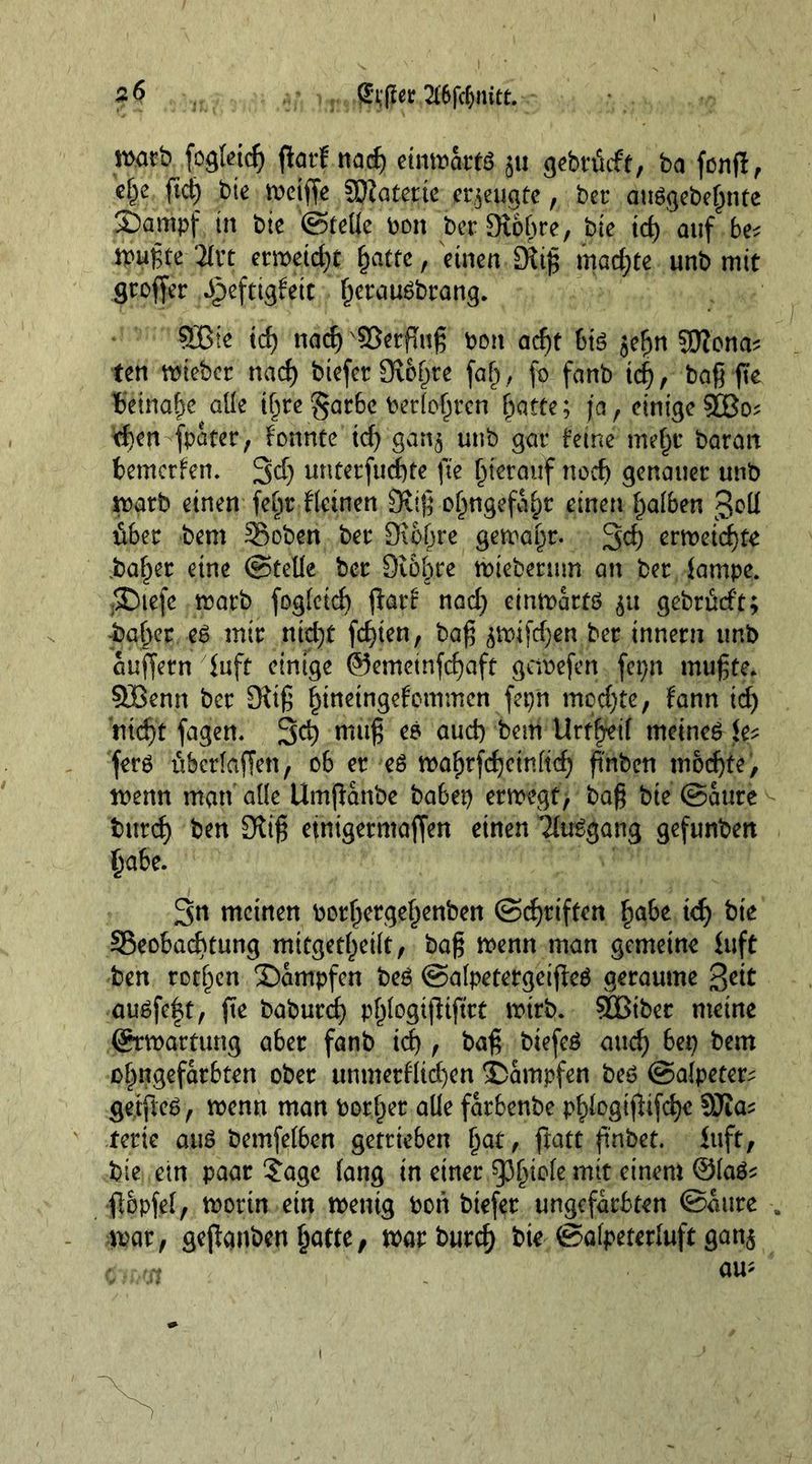 matb fogfeicf) flarf nad) eimoartö 511 gebrficft, ba fcnfl, c^e ftd) bie meiffe SKatetie erzeugte, bet* auögebefmtc £)ampf in bie ©feüe bon berSiofjre, bte td) auf be? n>uf,te 2Crt emetd)t \jatte, einen £Riß machte unb mit großer ^eftigfett ßerau^brang. SGßte id) nadj x$8erßuß bon ad)t big jefjn SJlona* ten ttneber nad) btefer Sibßte faß, fo fanb td), baß fte Ibeinaßc alle tßre §arbe berfofjrcn ßatte; ja, einige $Ü3o; eben fpater, konnte td) gänj unb gar feine meßr baran bemerken. 3d) unterfud)te fte hierauf noch genauer unb matb einen feßr fletnen £Rjß oßngefaßr einen ßafben gcU über bem 3$oben ber Oibßre gemajjr. 3d) erweichte .baffer eine ©teüe ber 9i6ßre wteberum an ber fampe. -SDtefc warb fogfetd) ßarf nad) einwärts $u gebr&amp;ft; -baffer eS mir nid)t festen, baß ^tufd)en ber innern unb äußern fuft einige @emeinfd)aft getbefen fepn mußte. Sffienn ber 9itß ßtnetngefommen fepn mod)te, fann id) rttd)t fagen. 3d) nutß es aud) beni Urtgjreif meinet fp ferö überlaffen, 06 er es wafjtfdjcinftd) ß'nben modjte, wenn man alle Umßanbe habet) erwegt, baß bte ©aure burd) ben Oliß einigermaßen einen TfuSgang gefunben ßabe. 3n meinen borßergeßenben ©Triften ßabe kf) bte ^Beobachtung mitgetßeift, baß wenn man gemeine £uft ben rotten dampfen be£ ©afpetergeißeS geraume ßeit ausfeft, ße baburcß pßfogtßißrt wirb. 5QBtber meine ©Wartung aber fanb id), baß biefeö aud) bet) bem oßngefarbten ober unmerfficben dampfen beö ©afpeter; getfteS, wenn man border alle farbenbe pßfogtßtfcße 9Jta^ fette aus bemfetben getrieben ßat , ftatt ftnbet. iuft, bie ein paar jage fang in einer spßiofe mit einem ©faS* ßopfef, worin etn wenig bon biefer ungefärbten ©aure . war, geßanben ßatte, toarburc^ bie ©afpeterfuft gan$ am