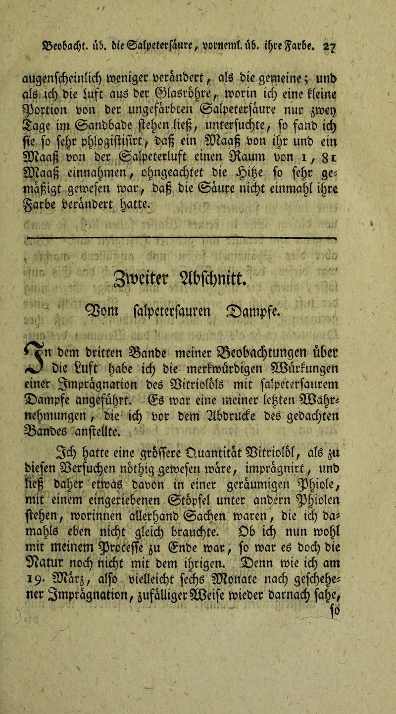 augcnfc^ctn(tcf) mcniget bctanbetf, ate bte gemeine; uttb ate id) bte luft aus bet @(a6tbgte,. motin teg etncffetne Portion bon bet ungefärbten ©alpeterfaute nut* $met) £age tm ©anbbabe flehen (teg, untetfucgte, fo fanb id) fte fo fegt pglogifttftrt, bag ein Sftaag bon tgt ttnb ein 3J?aag bon bet ©alpetetluft einen Staum bon i, 8t SDZaag einnagmen, ogngeacgtet bie Jptge fo fegt ge? magtgt gemefen that, bag bte ©ante ntd)t einmagt tgte gatbe beranbett gatte. 3vt>eiter Stbfdjnitt. Q3om falpetccfaurat £)atnpfe. ^cjn bem brttfen 35anbc meinet; 23eo6<K$tungcn übet Die Suft gäbe id) bie metimütbtgen 535üthtngen einet Smptagnation be$ §3ttrio(6(ö mit fßlpeterfautem ©ampfe angeführt. 6$ mat eine meinet festen £öagt* negmungen, bie id) bot bem ^IbbtUcfe beö gebad;ten 33anbe6 anfleilte. 3<f) gatte eine gt&amp;ffere Quantität $öittto(o(, ate btefen ©erfuegen nbtgig gemefen mate, tmpragmrt , unb lieg baget etmaö babon in einet geräumigen ^3gio(e, mit einem etngetiebenen ©topfe! unter angirn Ägiden fiegen, motinnen aüetganb ©aegen maten, bie icg ba* magte eben niegt gfeieg brauegte. Ob icg nun mogl mit meinem sproceffe $u Qrnbe mat, fo mat e6 boeg bie Siatut noeg niegt mit bem tgrtgen. ©enn mie icg am 19. SDZaq, a(fo bteüetcgt feegö SDZonate nad) gefegege* net 3mptagnatmn, sufalltgetSßeife miebet batnaeg fage,