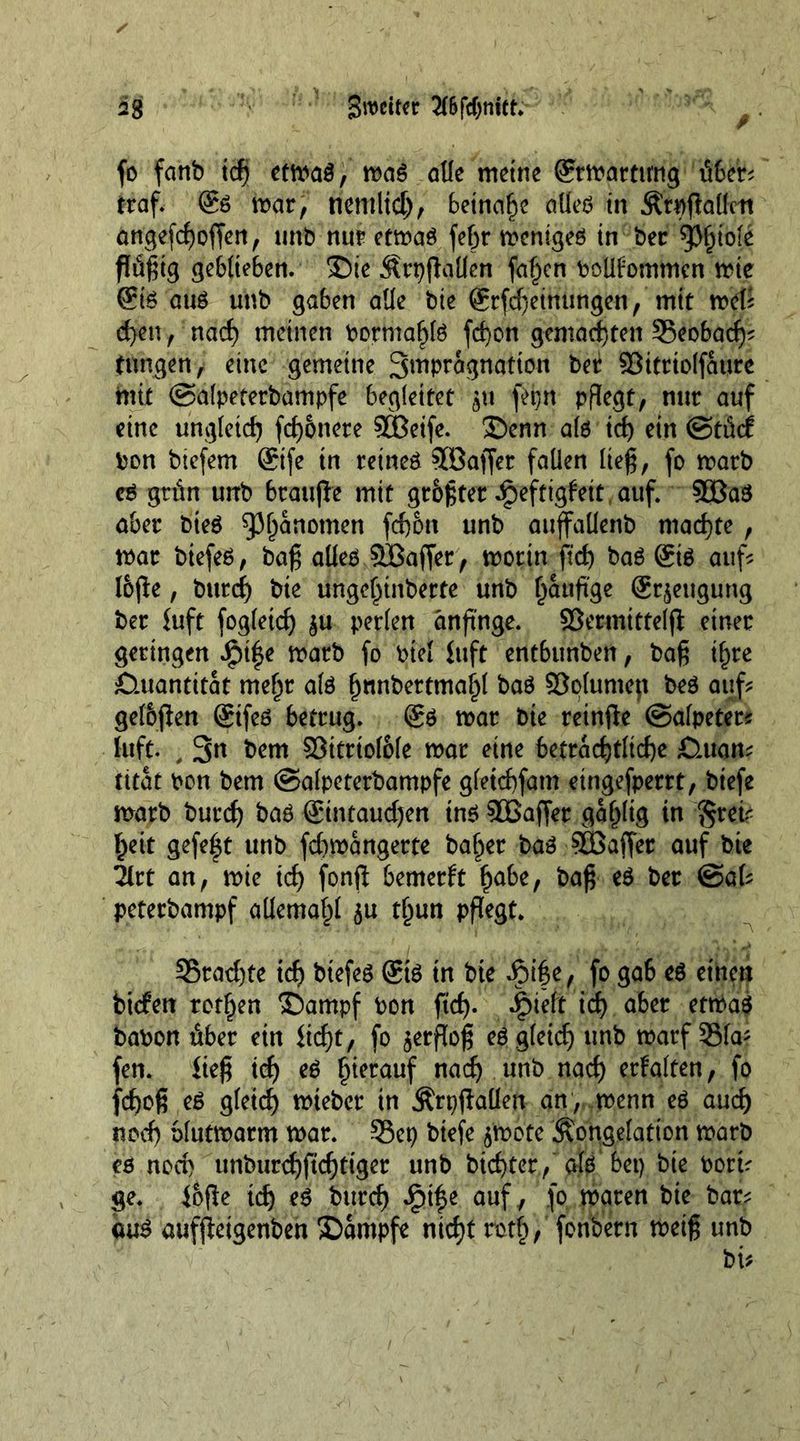 fo fanb ich etwas, was alle meine ©Wartung üfccr^ traf- @6 war, tiemltd), beinahe alles in Crpßallett angefefioßen, unb nur etwas fefir weniges in ber 'tyfyiöli ßüfitg geblieben. Sie Crpßallen fallen boüfomtnen wie ©S aus unb gaben alle bie ©(Meinungen, mit wel? d)en, nach meinen bormahls fefion gemachten ©eobadj' tungen, eine gemeine S^P^gnatton ber ©ittiolfaure mit ©alpeterbampfe begleitet $u fepn pflegt, nur auf eine ungleich fernere 9Beife. Senn als ich ein ©tfief bon biefem ©fe in retneS Söaffer fallen lieg, fo warb eö grün unb brauße mtt größter ^eftigfeit auf. SßaS aber bieS Phänomen fefion unb auffaüenb machte, war btefes, baß alles SBaffer, worin fid) baS ©s auf? loße, burch bte ungehinberte unb häufige ©jeugung ber iuft fogletch $u perlen änfinge. SSermittelß einer geringen $ify warb fo biel fuft entbunben, bafi i^re Quantität mehr als h«nbertmaf)l baS Solumejt beS auf? gelbßen ©fes betrug. ®S war bie reinße ©alpeter? luft. , 3n bem ©itrtol&amp;le war eine beträchtliche £luan? tttat bon bem ©alpeterbampfe gletcfifam eingefperrt, biefe warb burch baö ©ntaudjen ins SEBaßet gallig in *§rei< heit gefe|t unb fdbwangerte baher baS $Ö3affer auf bie Tlrt an, wie ich fonß bemerft fyabt, bafi es ber @al? peterbampf allemahl $u thun pflegt* ©rächte ich biefes ©S in bte £>ife, fo gab es einen biefen rothen Sampf bon ftch- *£>idt icf> aber etwas babon über ein licfit, fo $erßofi es gleich unb warf ©fa* fen. fiefi ich es herauf nach unb nach erfalten, fo fchofi eS gleich lieber tu Crpßallen an , wenn eS auch noch blutwarm war. ©ep biefe 5'wote Congelation warb es noch unburchßcfjtiger unb biefiter, als bet) bte bort? ge. loße ich eS burch auf, 1° waren bte bar? aus aufßetgenben Sampfe nicht roth/ fonbern weifi unb
