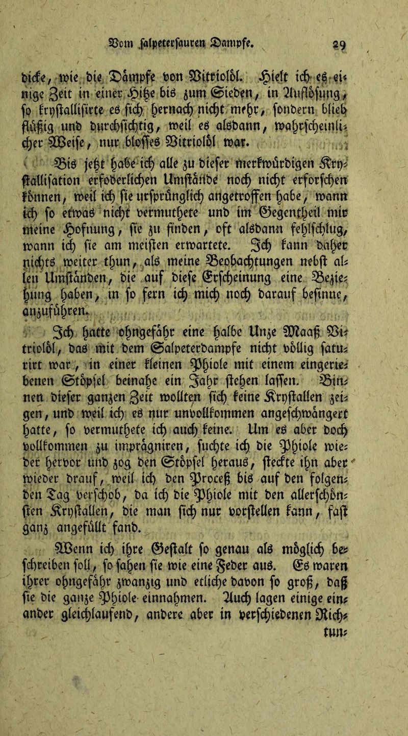 t&amp;m .falpetei’fauren Kampfe, $9 btde, wie bie Kampfe bon ©itriofol. iptelt nige Sett in einer;^)j|c 6t6 jum (Sieben, in üluftöfung, fo frpjMtfirte cö ftc£> bemad) nid)t mtfyt, fonbern blieb ftöfüg unb burcbficbttg, weil c6 afebann, wahtftfjeinlU cfyer SBeife, nur bloffeö Söttrtol&amp;l war. S5tö je|t habe icfj alle ju btefer merfwiSrbtgen $rt)* ffalltfation erfoberltcben Umjfattbe nod) nid)t etforfcben fonnen, weil id) fie urfpriingltcb angetroffen habe, wann id) fo etwag ntd)t bermuthete unb im ©egenf^etl mir meine ipoftumg, fie ju fmben, oft atebann fehlfd)lug, wann id) fie am meinen erwartete. 3d) fann balder ntq^tö weiter thun, ate meine Seohad)tungen nobfi: aU lett Umffanben, bie auf btefe Srfcfjeinung eine Sejte^ hung l^aben, in fo fern tcf> mid) nod) barauf beftnnc, an^ufü^ren. 3d) Ijatte o^ngefa^r eine ^affec Unje Sftaafr ©t* triolbl, baö mit bem ©alpeterbampfe nicht bollig fatm ritt war, in einer deinen wit einem eingerie* benen ©topjel beinahe ein 3ahr fielen laffen. Sim nen btefer ganzen Qcit wollten fid) feine ÄrpfMen jet* gen, unb weil id) eö nur uttbollfommen angefcfywangert hatte, fo bermuthete id) aud) feine. Um eg aber bod) boüfommen ju imprqgniren, fucf)te id) bie $J(H0k wie* ber Ijetbor unb jog ben ©topfel l^erauö, jfed’te if^n aber wieber brauf, weil id) ben 93roceg bte auf ben folgern ben £ag berfdjob, ba td) bie 93btole mit ben allerfd)6m ften ÄrpjMen, bie man fid) nur borflellen fann, faft ganj angefüüt fanb. SBenn id) ihre ©ejfalt fo genau afe m&amp;gticf) 6et febretben foil; fo fasert fie wie eine gebet attg. Sä waren ihrer ojmgefahr jwanjtg unb etliche babon fo grog, bag fie bie gaitje Phiole einnal>men. Tlucf) lagen einige ein* anber g(etd)[aufettb, anbere aber in betriebenen 9ltcf)*