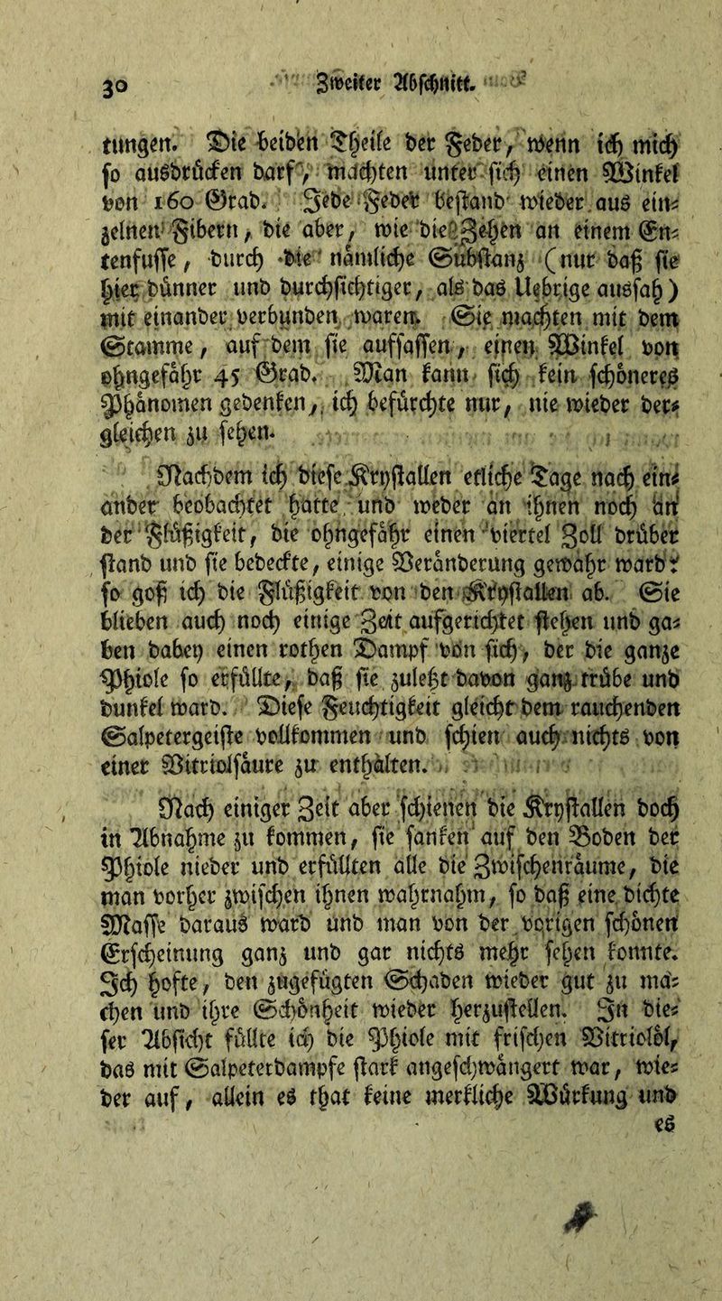 Steifer Bfdjm’tt. ttHtgen. $>te Mbk&amp; fcjjieife bet gebet, menn td) mid) fo auSbtücfen barf, Äderten unter ftd) einen 923infef bon 160 ®tab. 3‘e6e Rebelt bfcpanb' mieber,auS et m 5etnen:Si6ern, bte aber, mte bte'^ehen an einem gm tenfuffe, burc^ *bte' nämliche ©ubftanj (nur bag fte hier bünner unb burchfiehtiger, alSbaS Ue6rtge auöfah) tritt etnanbet bec&amp;unben marenv @ie malten mit bem ©tamme, auf bem fte auffaffen, etpen SÜßtnfel bon ß^ngefa^r 45 ©rab. SOian farm ftd) fein fd)onete£ Phänomen gebenfenß. id) befürchte nur, nie mieber bet* gteic^en ja feiern ,;J v Sßacftbem ich btefe^tpjlgtlen etliche £a<je nach ein* attbet beobachtet ffatte, unb meber an irrten nod) ‘an: ber :glügtgfeit, bie ohngefaht einen ’btertel ßoü briber panb unb fte bebetfte, einige ©eranberung gemäht marbt fo gog td) bie glügigfettbon ben ^ttyflaüen ab. (Sie blieben auch nod) einige -ge/tf aufgertd)tet flehen unb gas ben habet) einen rotten S>ampf bon ftef), ber bie gan^e ^iole f° erfüllte, bag fte juleftbabcm ganj trübe unb bunfel matb. Siefe geuchtigfett gleicht bem rauchenbert ©alpetergctpe boüfomnten unb festen auch Ntd)tS bon einer SSitrioifaure 5« enthalten. Sftad) einiger Seit aber fd)ienen bie ÄrpjMen hoch in Tibnahme ^u fornmen, fte fan fett* auf ben Soben ber Phiole nieber unb erfüllten alle bie‘ 3mifchenraume, bie man bother $mifd)en ihnen mahrnahm, fo bag eine bichte 3Kaffe barauS matb unb man bon ber.bqrigen fd}onetf grfchetnung gan$ unb gar nichts mehr fehen fonnte. Sch §ofte, ben ^gefügten ©d)aben mieber gut ju mäs d)en unb ihre @d>6nheit mieber her^Men. Sn bies (er 21bftd)t füllte id) bie ^§tefe mit frtfdjen ©ttttolol, bas mit ©alpetetbampfe pari atigefdjmängert mar, mies ber auf, allein es that feine merfltche äßürfung unb
