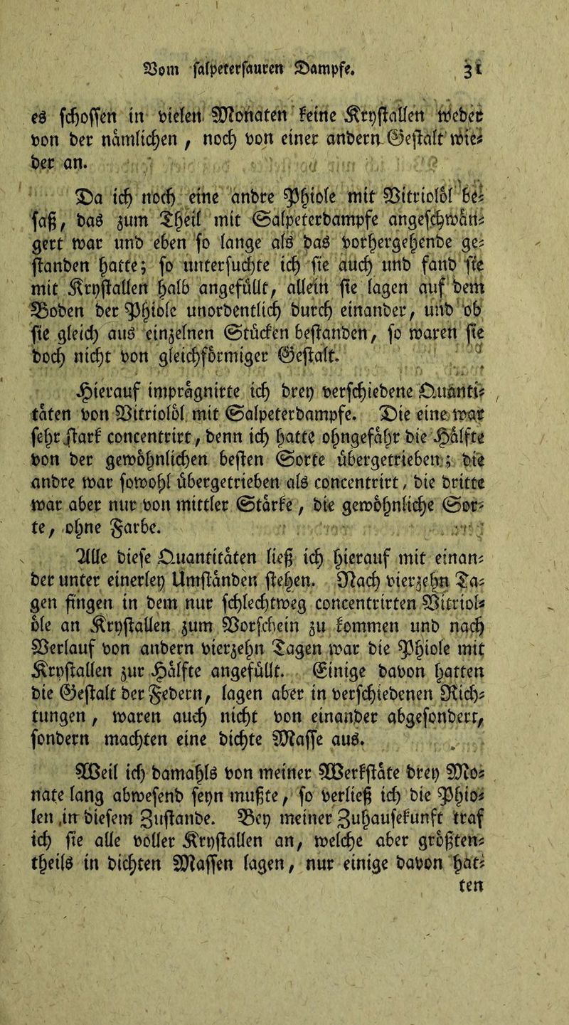 S3m fafpeterfauren &amp;ampfe. 3* ed fdjoffen in bielett SWonafen £eine ÄrpfMen meber bon ber namltcfjen , nod) bon einer anberrv©eft#nHeJ ber an. Sa tdj nod) etne anbre pinole mit §Bttrtol6i iU faß, bad gum Jfjetl mit ©alpeterbampfe angefhtbfitii gert mar unb e6en fo lange aid bad botfjergefjenbe ge? jtanben (jatte; fo unterführe tdj fte aiicf) unb fanb fte mit Ärpflaüen Ijalb ungefüllt, allein fte lagen auf bem 35oben ber^pijiolc unorbentltdj burefj etnanber, unb ob fte gleid) aud eingelnen ©tücfert berauben, fo maren fte bod) ntdjt bon gfetd^f&amp;rmtger ©efialt. hierauf tmprägnitfe idj brep berfdjiebene Ctuimti? / taten bon ©ttrtolol mit ©alpeterbampfe. Sie einemgr fefjrflarf concentrirt, benn id) fjattc oljngefafm bie Raffte bon ber gemol)nlid)ett bejten ©orte übergetrieSen; bt'e anbre mar fomofjl übergetrteben aid concentrirt, bie britte mar aber nur bon mittler ©tarfe, bie gemof)nlid)e ©or- te, of)ne garbe. Tille biefe Quantitäten ließ td) hierauf mit einan? ber unter etnerlep Umftanben flehen. 3Rad) biergefvn Ja? gen fingen in bem nur fd)led)tmeg concentrirten Sttrtol* bie an ÄrpjMen gum ©orfdietn gu kommen unb nadj ©erlauf bon anbern biergefjn Jagen mar bie spijiole mit $rpfMen gur Jpalfte ungefüllt. ginige babon Ratten bie ©eßalt bcr$ebetn, lagen aber in berfdjiebenen 3\id)? tungen, maren audj ntdjt bon einander abgefonberr, fonbern mad)ten eine btcf)te SDlafje aud. $Betl id) bamaljld bon meiner ©Beträte brep SDio? nate lang abmefenb fepn mußte, fo berlteß idj bie 93(jto? len ,in btefetn 3uf!anbe. 55ep meiner ßn^aufefunft traf id) fte alle boüer ÄrpfMen an, meldje über größten? t§etld in hielten Waffen lagen, nur einige babon £at? ten