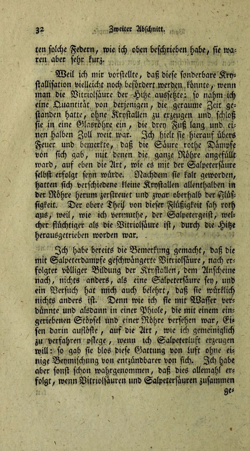 ten foldje Sehern, wie idj oben befd)rteben f>a6e, fte ma* ren aber fefjr fur$. 90etl ict> mir borfleüte, baß btefe fonbet6are Ärp'* flalltfation btelleicht nod) bef&amp;rbert »erben ionnte, memt man bte SBttrtolfaure ber Sr>\|e augfe|te: fo nahm idj eine £Htantttat bon berjenigen, bte geraume geit ge= ftanben hatte, ofme Mspflaüen erzeugen unb fdfloß fte in eine ©laö$hte ein , bte brep guß lang unb ei- nen halben 3^11 meit mar. 3d) hielt fle hierauf übers Setter unb bemerfte, baß bte ©aure rot|e SDampfe ton ftd) gab, mit betten bie gart^e Sichre angefüüt marb, auf eben biedre, mte eö mit ber ©alpeterfaure felbfi: erfolgt fepn mürbe. 9^acf)bem fte fo(t gemorben, fatten ftd) berfchtebene Heine Ärpftallen allenthalben in ber 9l&amp;hre hcrum $erflreuet unb $mar oberhalb bet^lüf* ftgfett. ©er obere ?het\ bon btefer $füßigfeit fah rotlj auö, meif, mte id) betmutf)e, ber ©alpetergeifl, mel* eher flüchtiger ate bte ©itriolfattte ifl, burd) bte JjMfcc herau^getrteben morben mar. 3d) habe 6eteta bte 35emerfmtg gemacht, baß bte mit ©alpeterbampfe gefcflmangerte Sßttttolfaure, nad) er* folgtet bolltger SMlbung ber Ärpflatle«, bem 7(nfd)etne nad), nichts anberS, ate eine ©alpeterfaure fep, unb ein SJerfud) hat nrid) aud) belehrt, baß fte mürfltd) nicfltö anberS ifl. ®enn mte id) fle mit SBaffer ber* bünnte unb atebann in einer ^btole, bie mit einem ein* geriebenen ©tbpfel unb einer Sl&amp;hte berfehen mar, @i* fen barin aufloflc, auf bie 2lrt, mte id) gemeiniglich gu berfal)ren pflege, menu tct> ©alpeterluft erzeugen mill: fo gab fte bloS biefe ©attung bon tu'ft ohne et* nige Sepmifcbung bon entjünbbarer bon ftd). 3* ha^e aber fonfl fchott mahrgenommen, baß bteS allemahl er* folgt, menn Sßitrtolfauren unb ©alpererfauren jufamtnett ge«