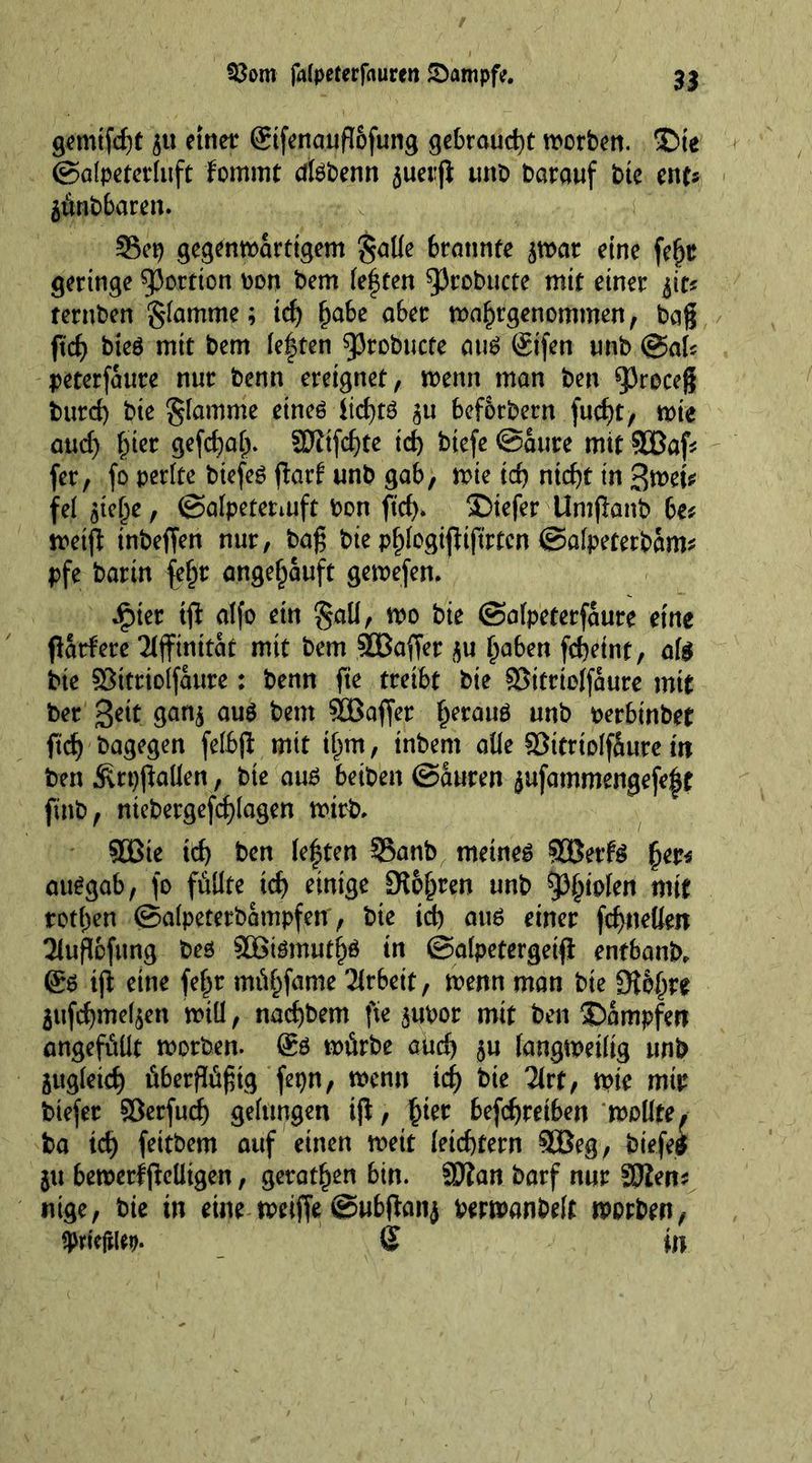 gemifd)t $u einer gtfenauflofung gebraucht worben. -Die ©alpeterluft fommt dlsbenn juerfl unt> Darauf bte mu jünbbaren. Sep gegenwärtigem galle brannte $war eine fefjr geringe portion Don Dem festen ^Jrobucte mit einer ^it? ternben flamme; id) £abe a6er wa^rgenommen, bag ftcf> bteö mit bem leften 93robucte aus Stfen unb ©al? peterfattre nur benn ereignet, wenn man ben ^3roceg burd) bie flamme eines iid)tS 31t bef&amp;rbern fud)t, wie and) £ier gefd)af). ©itfd)te id) biefe ©aure mit SJBaf? fer, fo perlte biefeS ftarf unb gab, wie id) ntd)t in 3wet* fel $te(je, ©alpetetmft bon fief)» $>iefer Untganb be? weif* tnbeffen nur, bag bie pf)logtjlijtrtcn ©afpetetbam? pfe barin fel)r angeljauft gewefen. dpter tfi: alfo ein $all, wo bie ©alpeterfaure eine patdere Affinität mit bem SDBaffer $u Ijaben fcbeint, all bie ©ttriolfaure: benn fie treibt bie ©itrtolfaure mit ber Beit gan$ au$ bem SOBaffer fjerauS unb perbinbet fid) bagegen felbß mit tljm, inbem alle ©ttrtolfüure in ben ^rpgallen, bie aus betben ©auren jufammengefe|t finb, ntebergefcglagen wirb» 5Bie id) ben (e|ten §Banb meines SBetfS fjer* auSgab, fo füllte id) einige ÜKo^ren unb ^iolen wit rotten ©alpetetbampfeir, bte id) aus einer fcgueUeit 3lugofung bes 3GßiSmutf)ö in ©alpeterget# entbanb, gs ig eine fefpr müfcfame Arbeit, wenn man bte Qi&amp;|jre 3ufd)me^en will, nacf)bem fie jubor mit ben ©ampfert angefüüt worben, gö würbe aud) $u langweilig unb äitgletcf) übergügtg fepn, wenn id) bte lixt, wie mir biefer ©erfud) gelungen ifl, £ier befdjreiben wollte, ba id) feitbem auf einen wett leichtern 9Beg, biefes $u bewert jMigen, geraten bin. ©tan barf nur SWen? nige, bie in eine weiffe ©ubftanj berwanbelf worben, tytitm. Q in
