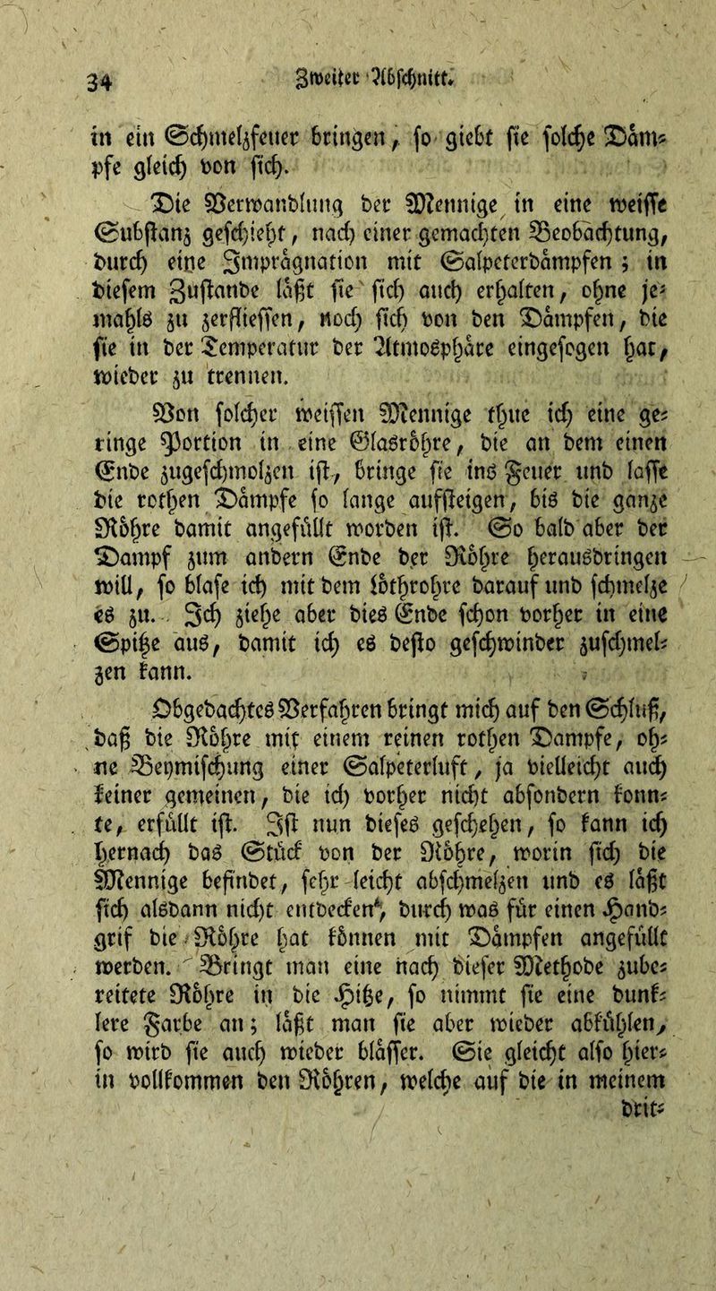 tu ei« @d)melrfeuet bringen, fo gtebt fie foldje £>cim* pfe gleidj bon ft'd). X)te S3ertbanbluttg bet* 3)?ennige tn eine metffe ©ubjlan^ gefd)iehf, nad) einet gemachten Beobachtung, burd) eine Swp^gnation mit ©alpeterbampfen ; in btefem ßuflanbe lagt fte ftd) and) erhalten, ohne \v maf)te ju jerflteffen, nod) ftd) bon ben Kämpfen, bte fte tn bet Semperatut bet 2ltmogphare eingefogen hat, rnteber $u trennen. §8ott folder meiffen SDtenntge fhue td) eine ge* ringe portion tn eine @[a6r&amp;hr^/ bie an bem einen ©nbe $ugefd)mo4en ift, bringe fte ins fetter ttnb laffe bte tothm Kampfe fo lange aufjletgen, biö bte gan^e S?l&amp;hre bamit ungefüllt morben tjf. @o halb aber bet ©ampf junt anbern @nbe bet Sichte h^augbrtngen miü, fo blafe td) mttbem lothtohte barauf unb fdmtelje e6 5«- S^f) abet bie$®nbe fdjon bothet in eine @pi|e aus, bamtt td) eö bejio gefd)minbet <;ufd)mek 3en bann. Öbgebacfjtcö ©erfahren bringt mich auf ben @d)luß, bafj bte St&amp;hre mit einem reinen rothen Kampfe, of)* ne Bepmtfchung einet ©alpeterfuft, ja bielleicht and) feinet gemeinen, bte id) bother nid)t abfonbern fonn* te, erfüllt ift 3fl nun btefeS gefd)ehen, fo bann id) hernad) baS ©tücf bon bet Stc^re, mottn ftd) bie SKenntge beßnbet, fe^r leicht abfchmel^en unb eS laßt ftd) aisbann nid)t etubecfen4“, bttrd) was für einen ipanfc gtif bte Sl&amp;hte hQt binnen mit dampfen angefüllt metben. Bringt man eine nach liefet JOiethobe ^ube* rettete Stöbre in bte Jjpiße, fo nimmt fte eine bun^ lete gatbe an; laßt man fie aber mteber abfathlen,, fo mttb fte auch rotebet blaffet, ©te gleicht alfo hier* in bollfommen benStojjten, melcbe auf bte tn meinem