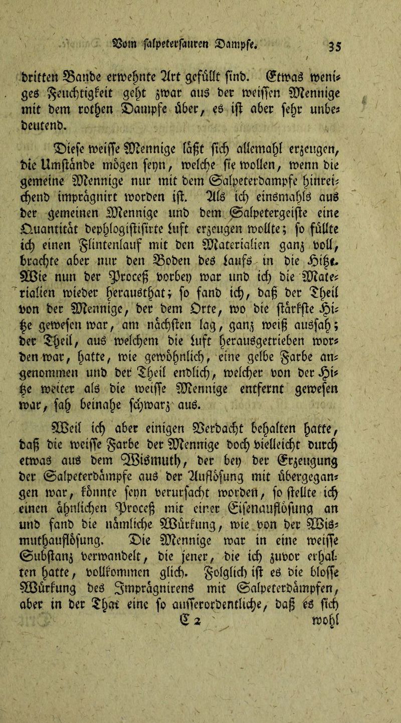 briften SBanbe ermegnte 2irt gefüllt ftnb* (?tma$ mm* geö $eucgtig£ett gegt 5mar au$ bet metfien SHentitge tritt bem rotten ©ampfe über, e$ tg aber fe^r unbe* beutenb. ©tefe n>eiffe Sftenntge faßt ftef) allemagl erzeugen, fric Umganbe mögen fepn, melcge ftemollen, menn bte gemeine SJienntge nur mit bem ©alpeterbampfe gtnrei^ egenb tmpragnttt motben tg. Hit icg etnömagte auö ber gemeinen SJienntge unb bem ©alpetergctge eine Quantität bepglogigiftrte Juft erzeugen moüte; fo füllte teg einen gltntenlauf mit ben Materialien ganj boll, brachte aber nur ben 35oben bet Jaufö in bie SBie nun ber sprcceg borbet) mar unb id) bie Wlau* rialten mteber gbrauötgat; fo fanb id), bag ber 'Jgeil bon ber SD?enntge, ber bem Orte, mo bie gatfge f e gemefen mar, am naeggen lag, ganj metg ausfag; ber ?geit, aus melcgem bie Juft gerauggetrteben mor* ben mar, gatte, mte gemognltcg, eine gelbe garbe am genommen unb ber 'Jgetl enblieg, melcget bort bet Jpt* |e meiter ate bie meifje SJienntge entfernt gemefen mar, fag beinahe fd;mar$'aite. SBeil icg aber einigen Söerbacgt bemalten gatte, bag bie meiffe ^arbe ber Sftennige boeg bielletcgt buteg etma$ ant bem ‘SBtemutg, ber bep ber Sr^eugung ber ©alpeterbampfe au£ ber 2lug6fung mit übergegan? gen mar, tonnte form berurfaegt morben, fo gellte icg einen agnltegen ^roeeg mit einer ©fenaugofunq an unb fanb bie namltcge SBürtung, mte bon ber SBte* mutgaugofung. ®ie SJiennige mar in eine meiffe ©ubgan$ bermanbelt, bte jener, bie teg $ubor ergab ten gatte, boüfommen glieg. golglid) tg et bte bloffe SÖürfung bet 3'mpfugntrenö mit ©alpeterbampfen, ober tn ber Sgat eine fo aufferorbentlicge, bag it geg S 2 mogl