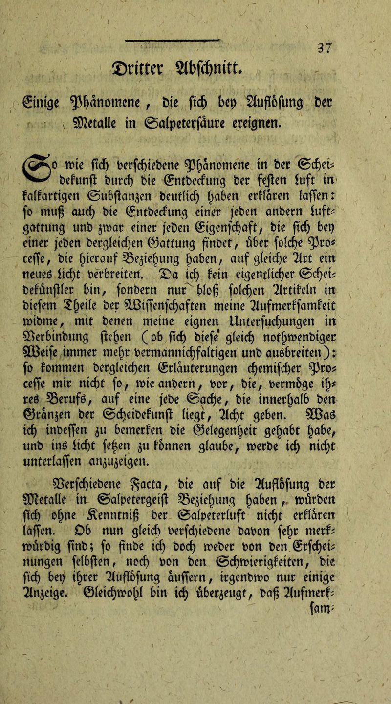©titter 2tbfd)mtt* ©tilge ^M)dnomcne , i>ie ftdj bcp SJuflofung bet ©ietalle in ©alpeterfdure ereignen. wie fid) betfd)iebene spf)anomene tn ber <Sd)et* behinfl burd) bie (Entbcdung ber fejlen (uft in falfarttgen (Subftan^en beutltd) fjaben erklären lafien: fo mu£ and) bie ©ntbetfung einer jeben anbern hift> gattung tmb $war einer jeDen @tgenfd)aft, bie ftdj bet) einer jeben bergletd)en ©attung fmbct, über fold)e tyto* ceffe, bie fjterauf 35e$ief)ung traben, auf gtetcfje Tict ein neues iid)t Verbreitert. 3Da id) tein eigentlicher <Sd)et* beMnfller bin, fonbern nur^blofj fold)en littihin in biefem Sljetle ber 90BtjTenfd)aften meine 2lufmerffamf'eit wibme, mit benen meine eignen Unterfliegungen in ©erbinbtmg ftcljen (ob ftef) btefe* g(eict) notljwenbiger SOBetfe immer mefjr bermdnntdjfaltigeri unb auobreiten): fo fommen bergleid)en (Erläuterungen djemifdjer ^ro* ceffe mir ntcfjt fo, mieanbern, bor, bie, bermbge t(y reö ^Berufs, auf eine jebe @acf)e, bie innerhalb ben ©rangen ber (SdjetbehmjT: liegt, iid)t geben. 90ßaö id) inbeffen 511 bemerken bie (Gelegenheit gehabt habe, unb tnö iid)t feiert $u tonnen glaube, werbe id) ntd)t unterlaßen an$u$eigen. 93erfcf)iebene gacta, bie auf bie 2(ußofung ber SOtetalle in ©alpetergeifi SSejte^ung ^aben,. würben ftd) ohne Äenntniß ber (Salpeterluft ntcf)t erklären laßen. £>b nun gleich berfdßebene babon fe£r merfc würbig finb; fo (tube icf) bod) weber bon ben (Erfcfjet^ nungen felbßen, noef) bon ben (Schwierigkeiten, bie ftd> bet) ihrer Tlußofung äußern, irgenbwo nur einige 2ln$eige. ©(eid)Wolpl bin tet) überzeugt, baß 21ufmerf; fanv