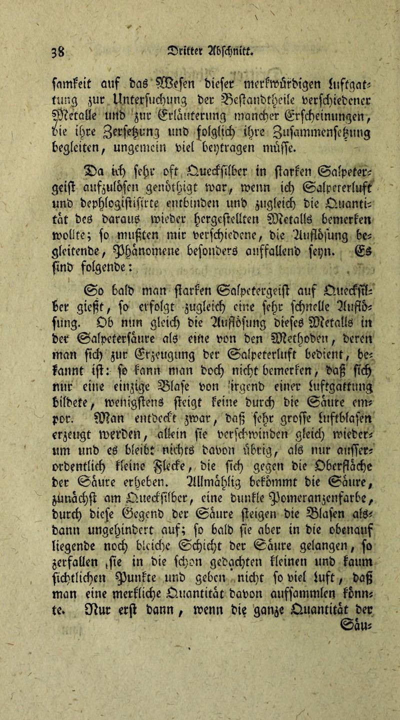 fnmfeit auf bag SEB.cfen biefet merfmiütbtgen luftgat* rung $ur Unterfudmng ber =8ef!gnbt§eik Perfduebettcc SÖTctöüe tutb ’jur (jrlattferung mancher grfcfyeintmgen) bie tC)re gerfe^tmg unb folgltd) i§re gufammenfcfcung begleiten, ungemein bid beitragen muffe. 35a id; fef)t* oft £luecffil&amp;et in flatten ©afpeter? geij! aufoulofen genötigt mar, menn id) ©alpererfuft unb bepljlogiftifirce entbtnben unb jugleief) bte £>uantk tat beg baraug mieber fjergcfteUten SDictalte bemerken mollte; fo mufften mir betriebene, bic 3iufl&amp;fung be* gleitenbe, ^fjanomene, befonberg auffallenb fepn. @5 ftnb folgenbe: ©o Salb man flatten ©afpetergdjl auf £Utedfftfe {Set* gießt, fo erfolgt gugletd) cine fefjt fcfjneUe 3luftö* fung. Db nun gleid) bte 'Jiufibfung btefeg SEftetalte in ber ©alpeterfaute ate eine bon ben 50?etf)oben, bereu man fid) gtir (Sr^eugttng ber ©alpeterluft bebient, be* fannt if!: fo fann man bod) ntdft bemerfen, baß ft'dj nur eine einige SMafe bon 'irgcnb einer Juftgartung Stlbefe, mentgfieng fietgt feine burd) bte ©Sure cm* por. ?3?an entbeeft f$mar, baß fef>r groffe lufrblafert erzeugt merben, allein fie berfeSmtnben gleid; rwebet* urn unb eg bleibt ntebtg babon übrig, ate mir airffer? orbentlid) fleinc glccfe, bte ftd) gegen bic Dberfladje ber ©Sure erbeben. MmSl)ltg befbtnmt bte ©Sure, &amp;imad)f! am 0ttedjtl6et, cine bunfle ^omeranjenfarbe, bur d) biefe ©egenb ber ©Sure fleigen bte 551 a fen ate* bann ungebtnbert auf; fo bate fie aber in bte obenauf Itegenbe nod; blcid;c ©d)id)t ber ©Sure gelangen, fo verfallen ,fte in bie fd;on gebaefyten fletnen unb fount ({entließen fünfte unb geben nid)t fo btel Juft, baß man eine merflicße Quantität babon auffammlen fonm te. 9!ur erf! bann, menu bie gan$e £utawitat ber @au*