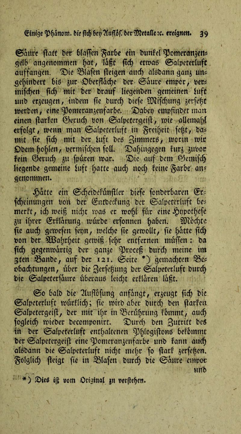 ©Mre flatt ber btaffen $arbe etn btmfel spomeransen? gelb angenommen §at, laßt ftef) etwas ©afpeterluft auffangen, ©ie SMafen (leigen aud) aföbann gan$ un? $el)inbert bis $ut £>betflad)e bet-©ante empor, Per? mtfeßett fid) mit ber brauf Itegenben gemeinen luft tmb erzeugen, inbetn fie burd) btefe SUiifd)ung ^erfe^t werben, eine ^3omerantvenfarbe. 3Dabet) empfmbet man einen (latfen ©erucf) bon ©afpctergeijl, wie aUemal>l erfofgt, wenn man ©afpeterluft in $reif)eit fe(31, ba? mit fie fid) mit ber Utft beS Simmers, i^orin wie £)bem f)of)len, permifd;en felt. T)af)ingegen f'ur$ ,$ttbcc fein @erud) $u fpüren war. SDte auf bem ©emtfcf) tiegenbe gemeine juft batte aud) nod) feine §arbef an- genommen. Jg>atte ein ©d)etbefunjller btefe fonber6aren @r? feßeinungen bon ber ©ntbeefung’ ber ©alpeterluft be? merit, td) weiß nid)t wad er wof)l für eine ^)ppot§efe 5U ifirer Srflarung würbe erfonnen haben. SJiod)te fte aud) gewefen fepn, wetd)e fte gewollt, fie f)atte ftef) bon ber SOBa^r^eit gewiß fef>r entfernen mitten: ba ftef) gegenwärtig ber gan$e ^3roceß burd) meine ttn 3ten 33anbe, auf ber 121. ©cite *) gemachten Se? obad)tungen, über biegerfe^ung ber ©alpeterluft buref) tie ©atpeterfaure überaus leid)t erflaren laßt. ©0 halb bte Jfuflofung anfangt, erzeugt (td) bte ©afpeterluft würfltcf); fte wirb aber burd) ben fiatfett ©afpctergeijl, ber mir ier in 33erül)tung fommt, aud) fogleicf) wteber becompontrt. S>urd) ben Stritt bed in ber ©afpeterluft enthaltenen ^blogißonö befbmmt ber ©alpetergeijl eine 53omeran^enfarbe unb fann auch alSbamt bie ©afpeterluft nießt mehr fo flarf $erfe|en. folglich (leigt fte in 251afen burd) bte ©attre empor unb *) £>ie$ ijl vom Original jtt ver jldjeti.